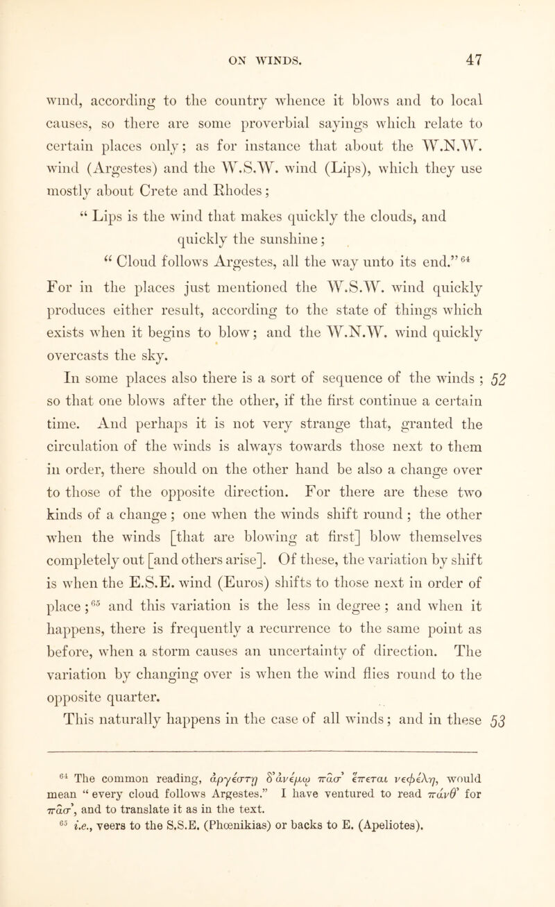 wind, according to tlie country whence it blows and to local causes, so there are some proverbial sayings which relate to certain places only; as for instance that about the W.N.W. wind (Argestes) and the W.S.W. wind (Lips), which they use mostly about Crete and Rhodes; “ Lips is the wind that makes quickly the clouds, and quickly the sunshine; Cloud follows Argestes, all the way unto its end.” For in the places just mentioned the W.S.W. wind quickly produces either result, according to the state of things which exists Λγhen it begins to blow; and the W.N.W. wind quickly overcasts the sky. In some places also there is a sort of sequence of the winds ; 52 so that one bloAvs after the other, if the first continue a certain time. And perhaps it is not very strange that, granted the circulation of the \vinds is always towards those next to them in order, there should on the other hand be also a change over to those of the opposite direction. For there are these two kinds of a change; one when the winds shift round ; the other when the winds [that are blowing at hrst] blow themselves completely out [and others arise]. Of these, the variation by shift is when the E.S.E. wind (Euros) shifts to those next in order of place ; and this variation is the less in degree ; and when it happens, there is frequently a recurrence to the same point as before, when a storm causes an uncertainty of direction. The variation by changing over is when the wind flies round to the opposite quarter. This naturally happens in the case of all winds; and in these The common reading, άργύστΎ) δ’άνε/χω ττασ eVerat ν€.φΙΧη, would mean “ every cloud follows Argestes.” I have ventured to read ττάνθ' for ττασ’, and to translate it as in the text. i.e.y veers to the S.S.E, (Phoenikias) or backs to E. (Apeliotes).