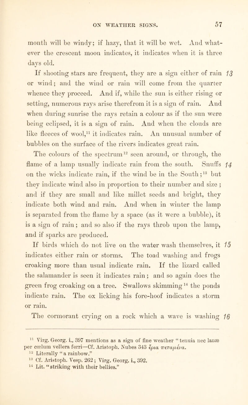 month will be windy; if hazy, that it will be wet. And what- ever the crescent moon indicates, it indicates when it is three days old. If shooting stars are frequent, they are a sign either of rain 13 or wind; and the wind or rain Λνϋΐ come from the quarter whence they proceed. And if, while the sun is either rising or setting, numerous rays arise therefrom it is a sign of rain. And when during sunrise the rays retain a colour as if the sun were being eclipsed, it is a sign of rain. And when the clouds are like fleeces of wool,^^ it indicates rain. An unusual number of bubbles on the surface of the rivers indicates great rain. The colours of the spectrum seen around, or through, the flame of a lamp usually indicate rain from the south. Snuffs I4 on the wicks indicate rain, if the wind be in the South; but they indicate wind also in proportion to their number and size ; and if they are small and like millet seeds and bright, they indicate both wind and rain. And when in winter the lamp is separated from the flame by a space (as it were a bubble), it is a sign of rain; and so also if the rays throb upon the lamp, and if sparks are produced. If birds which do not live on the water wash themselves, it indicates either rain or storms. The toad washing and frogs croaking more than usual indicate rain. If the lizard called the salamander is seen it indicates rain; and so again does the green frog croaking on a tree. Swallows skimming the ponds indicate rain. The ox licking his fore-hoof indicates a storm or rain. The cormorant crying on a rock which a wave is washing 1β Virg. Georg, i., 397 mentions as a sign of fine weather “tenuia nec lause per cceliim vellera ferri—Cf. Aristoph. Niibes 313 epta Trera/xeVa. Literally “ a rainbow.” Cf. Aristoph. Vesp. 262 ; Virg. Georg, i., 392. Lit. “ striking with their bellies.”