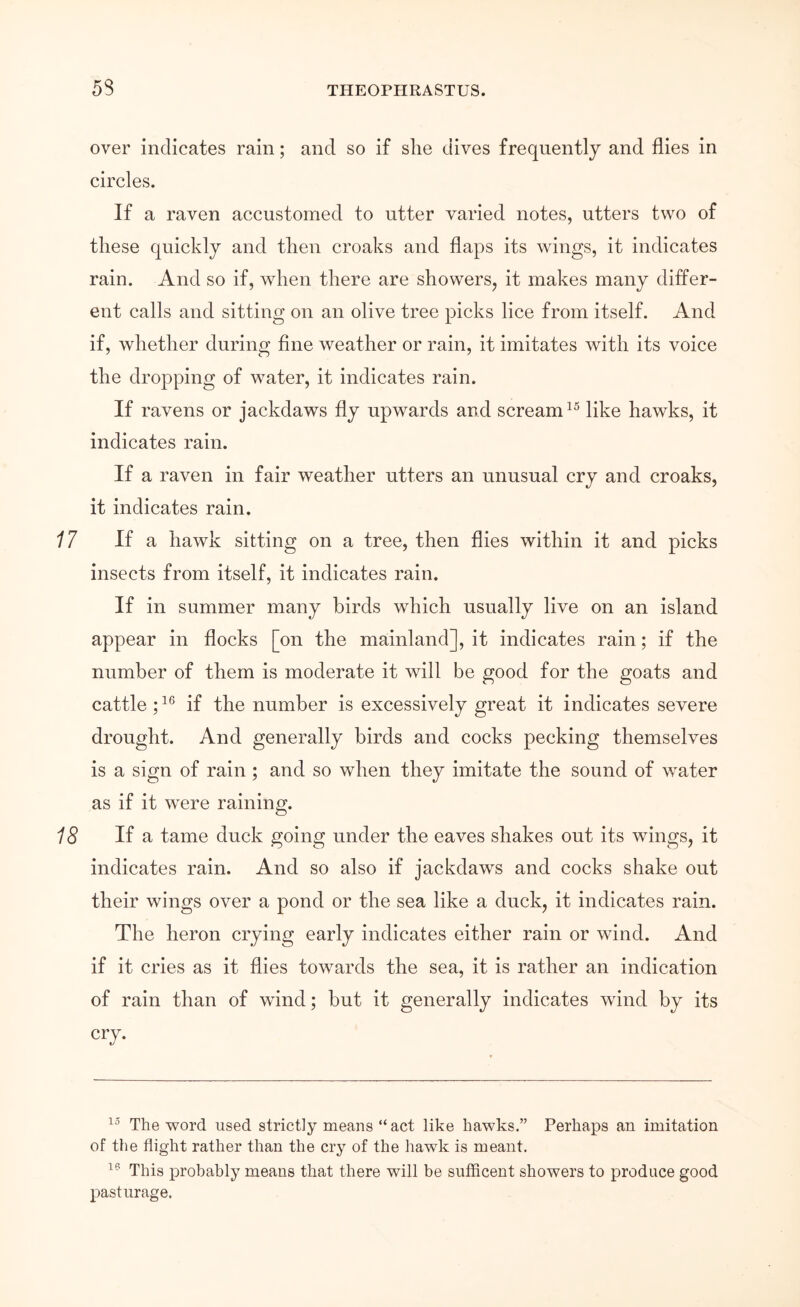 over indicates rain; and so if she dives frequently and flies in circles. If a raven accustomed to utter varied notes, utters two of these quickly and then croaks and flaps its wings, it indicates rain. And so if, when there are showers, it makes many differ- ent calls and sitting on an olive tree picks lice from itself. And if, whether during fine w'^eather or rain, it imitates with its voice the dropping of water, it indicates rain. If ravens or jackdaws fly upwards and scream like hawks, it indicates rain. If a raven in fair weather utters an unusual cry and croaks, it indicates rain. If a hawk sitting on a tree, then flies within it and picks insects from itself, it indicates rain. If in summer many birds which usually live on an island appear in flocks [on the mainland], it indicates rain; if the number of them is moderate it will be good for the goats and cattle; if the number is excessively great it indicates severe drought. And generally birds and cocks pecking themselves is a sign of rain ; and so when they imitate the sound of water as if it were raining. If a tame duck going under the eaves shakes out its wings, it indicates rain. And so also if jackdaws and cocks shake out their wings over a pond or the sea like a duck, it indicates rain. The heron crying early indicates either rain or wind. And if it cries as it flies towards the sea, it is rather an indication of rain than of wind; but it generally indicates wind by its cry. The word used strictly means “act like hawks.” Perhaps an imitation of the flight rather than the cry of the hawk is meant. This probably means that there will be sufficent showers to produce good pasturage.