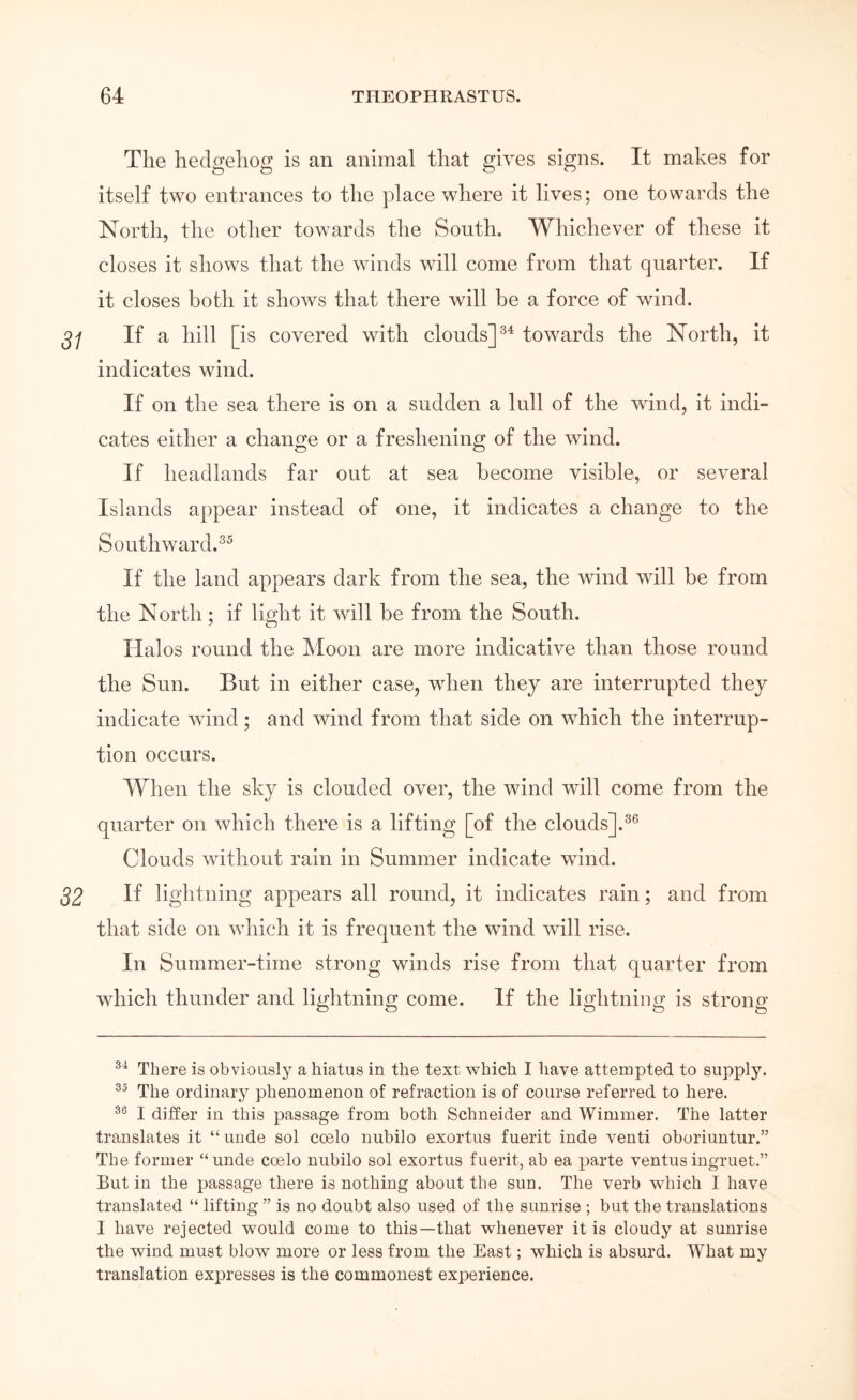 The hedgehog is an animal that gives signs. It makes for itself two entrances to the place where it lives; one towards the North, the other towards the South. Whichever of these it closes it shows that the winds will come from that quarter. If it closes both it shoΛvs that there will be a force of wind. If a hill [ is covered with clouds] towards the North, it indicates wind. If on the sea there is on a sudden a lull of the wind, it indi- cates either a change or a freshening of the wind. If headlands far out at sea become visible, or several Islands appear instead of one, it indicates a change to the Southward.^^ If the land appears dark from the sea, the wind will be from the North; if light it will be from the South. Halos round the Moon are more indicative than those round the Sun. But in either case, wdien they are interrupted they indicate wind; and wind from that side on which the interrup- tion occurs. When the sky is clouded over, the wind will come from the quarter on Λvhich there is a lifting [of the clouds].^® Clouds without rain in Summer indicate wind. If lightning appears all round, it indicates rain; and from that side on \vhich it is frequent the wind will rise. In Summer-time strong winds rise from that quarter from which thunder and lightning come. If the lightning is strong There is obviously a hiatus in the text which I have attempted to supply. The ordinary phenomenon of refraction is of course referred to here. I differ in this passage from both Schneider and Wimmer. The latter translates it “ uude sol coelo nubilo exortus fuerit inde venti oboriuntur.” The former “unde coelo nubilo sol exortus fuerit, ab ea parte ventusingruet.” But in the passage there is nothing about the sun. The verb which I have translated “ lifting ” is no doubt also used of the sunrise ; but the translations I have rejected would come to this—that whenever it is cloudy at sunrise the wind must blow more or less from the East; which is absurd. What my translation expresses is the commonest experience.