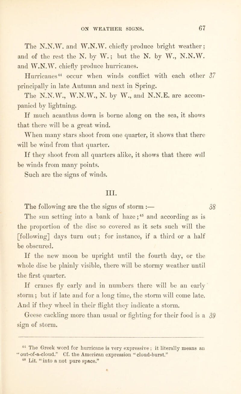 The N.N.W. and W.N.W. chiefly produce bright weather; and of the rest the N. by W.; but the N. by W., N.N.W. and W.N.W. chiefly produce hurricanes. Hurricanes'^^ occur when winds conflict with each other d7 principally in late Autumn and next in Spring. The N.N.W., W.N.W., N. by W., and N.N.E. are accom- panied by lightning. If much acanthus down is borne along on the sea, it sho\vs that there Λνϋΐ be a great wind. When many stars shoot from one quarter, it shows that there will be wind from that quarter. If they shoot from all quarters alike, it shows that there will be winds from many points. Such are the signs of winds. III. The following are the the signs of storm :— 38 The sun setting into a bank of haze; and according as is the proportion of the disc so covered as it sets such will the [following] days turn out; for instance, if a third or a half be obscured. If the new moon be upright until the fourth day, or the whole disc be plainly visible, there will be stormy weather until the first quarter. If cranes fly early and in numbers there will be an early storm; but if late and for a long time, the storm will come late. And if they wheel in their flight they indicate a storm. Geese cackling more than usual or fighting for their food is a 39 sign of storm. The Greek word for hurricane is very expressive ; it literally means an “out-of-a-cloiid.” Cf. the American expression “cloud-burst.” Lit. “ into a not pure space.”