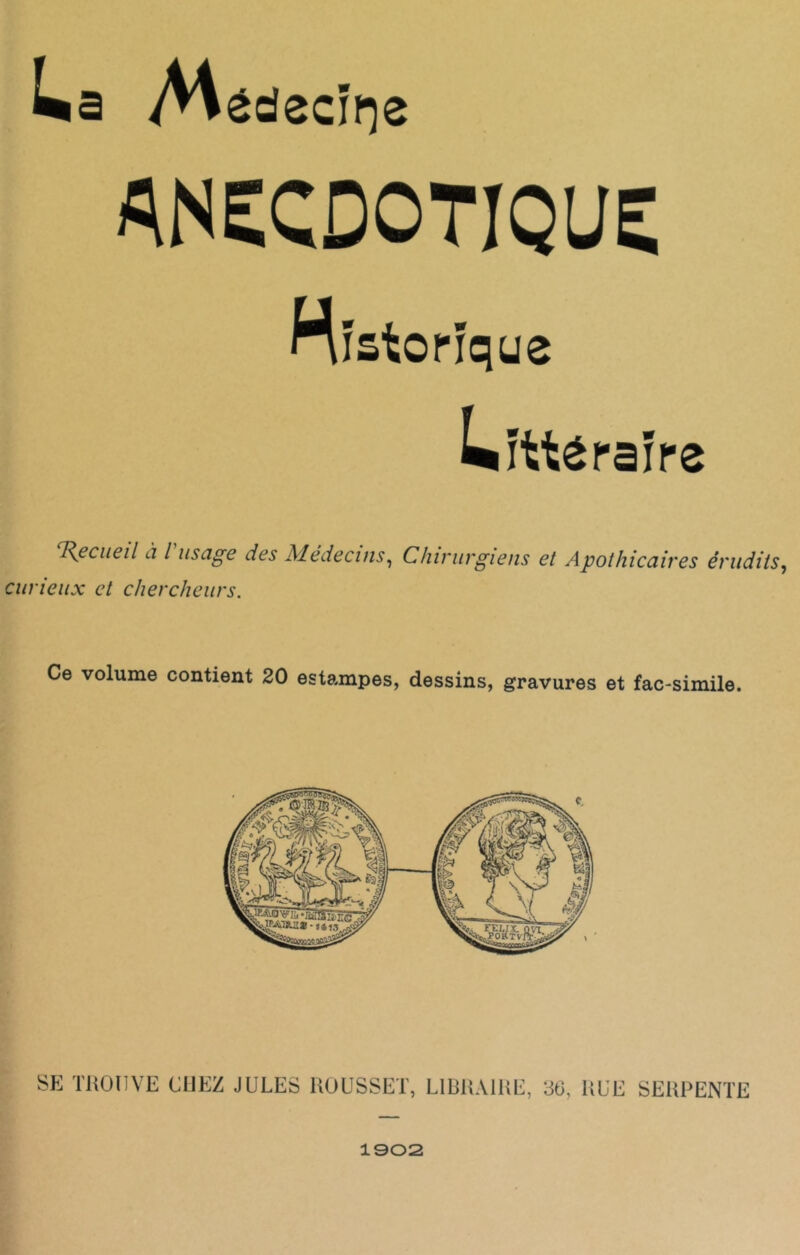 La /Hédecïrçe ANECDOTIQUE Historique Littéraire 'Recueil a l usage des Médecins, Chirurgiens et Apothicaires érudits, curieux et chercheurs. Ce volume contient 20 estampes, dessins, gravures et fac-similé. SE TROUVE CUEZ JULES ROUSSEL, LIBRAIRE, 36, RUE SERPENTE 1902