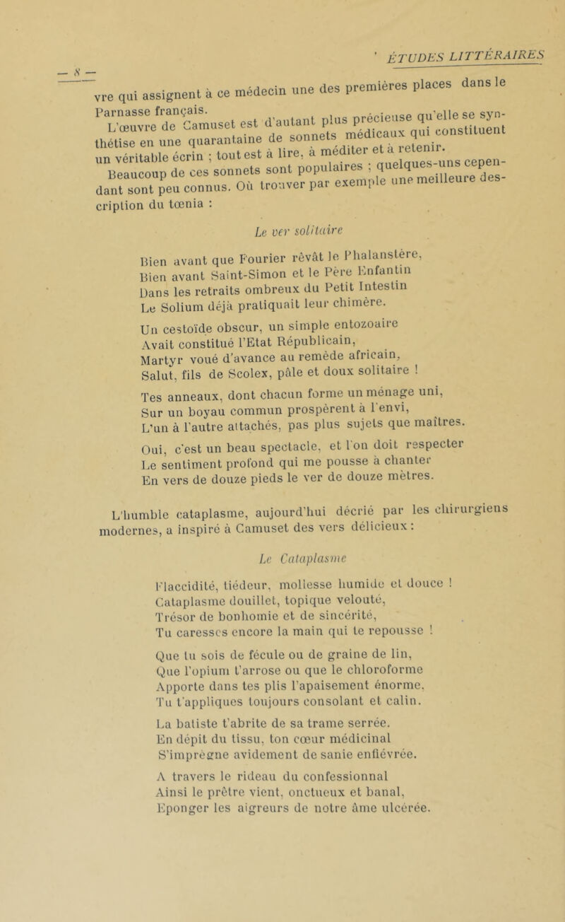 vre qui assignent à ce médecin une des premières places dans le un véritable écrin ; tout est a lue, a me nuelaues-uns cepen- Beaucoup de ces sonnets sont populaires ; quelques uns cepen dant sont peu^connus. Où trouver par exemple une meilleure des- cription du tœnia : Le ver solitaire Bien avant que Fourier rêvât le Phalanstère, Bien avant Saint-Simon et le Père Enfantin Dans les retraits ombreux du Petit Intestin Le Solium déjà pratiquait leur chimère. Un cestoïde obscur, un simple entozoaire Avait constitué l’Etat Républicain, Martyr voué d’avance au remède africain, Salut, fils de Scolex, pâle et doux solitaire ! Tes anneaux, dont chacun forme un ménage uni, Sur un boyau commun prospèrent à F envi, L’un à l’autre attachés, pas plus sujets que maîtres. Oui, c'est un beau spectacle, et l'on doit respecter Le sentiment profond qui me pousse à chanter En vers de douze pieds le ver de douze mettes. L’humble cataplasme, aujourd’hui décrié par les chirurgiens modernes, a inspiré à Camuset des vers délicieux : Le Cataplasme Flaccidité, tiédeur, mollesse humide et douce ! Cataplasme douillet, topique velouté, Trésor de bonhomie et de sincérité, Tu caresses encore la main qui te repousse ! Que lu sois de fécule ou de graine de lin, Que l’opium t’arrose ou que le chloroforme Apporte dans tes plis l’apaisement énorme. Tu t'appliques toujours consolant et câlin. La batiste t’abrite de sa trame serrée. En dépit du tissu, ton cœur médicinal S’imprégne avidement de sanie enfiévrée. A travers le rideau du confessionnal Ainsi le prêtre vient, onctueux et banal, Eponger les aigreurs de notre âme ulcérée.