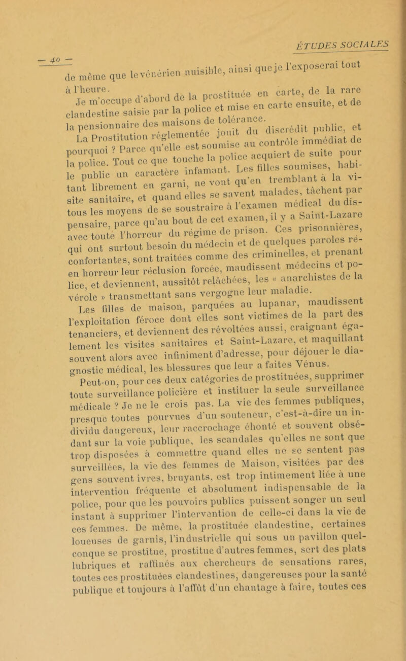 de même que levênérien nuisible, ainsi qucje l'exposerai tout à l’heure. prostituée en carte, de la rare Je m occupe d ab° d de la P carte ensuite, et de clandestine saisie par la police ea m la pensionnaire des maisons de tolérance• ? et U au contrôle immédiat de cr-ce k ^Æm^ 5T.i qu'e^trem.»£££ site sanitaire, et quand elles se sa e du dis- tous les moyens de se soustraire a 1 examen meai°a pensaire, parce qu’au bout de cet examen, il y a avec toute l'horreur du régime de prison. Ces prisonme.es, nui ont surtout besoin du médecin et de quelques paroles - conformante s^sont traitées comme des criminenes etp^ant en horreur leur ja lice, et deviennent, aussitôt reiucnccs, vérole » transmettant sans vergogne leur maladie. les filles de maison, parquées au lupanar, maudisse l’exploitation féroce dont elles sont victimes de la part des tenanciers, et deviennent des révoltées aussi, craignant t < lement les visites sanitaires et Saint-Lazare et maquillant souvent alors avec infiniment d’adresse, pour déjoue, le . o-nostic médical, les blessures que leur a laites Venus. . ° Peut-on, pour ces deux catégories de prostituées, supprimer toute surveillance policière et instituer la seule surveillance médicale ? Je ne le crois pas. La vie des femmes publiques, presque toutes pourvues d’un souteneur, c’est-à-dire un in- dividu dangereux, leur raccrochage éhonté et souvent obsé- dant sur la voie publique, les scandales quelles ne sont que trop disposées à commettre quand elles ne se sentent pas surveillées, la vie des femmes de Maison, visitées par des gens souvent ivres, bruyants, est trop intimement liée à une intervention fréquente et absolument indispensable de la police, pour que les pouvoirs publics puissent songer un seul instant à supprimer l’intervention de celle-ci dans la vie de ces femmes. De même, la prostituée clandestine, certaines loueuses de garnis, l’industrielle qui sous un pavillon quel- conque se prostitue, prostitue d’autres femmes, sert des plats lubriques et raffinés aux chercheurs de sensations rares, toutes ces prostituées clandestines, dangereuses pour la santé publique et toujours à l’affût d’un chantage à faire, toutes ces