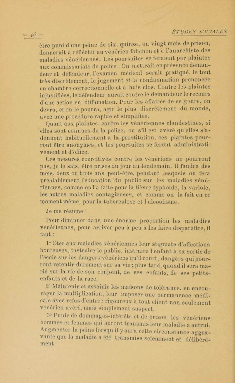 -46- être puni d’une peine de six, quinze, ou vingt mois de prison, donnerait à réfléchir au vénérien folichon et 3 1 anarchiste des maladies vénériennes. Les poursuites se feraient par plaintes aux commissariats de police. On mettrait en présence deman- deur et défendeur, l'examen médical serait pratiqué, le tout très discrètement, le jugement et la condamnation prononcée en chambre correctionnelle et à huis clos. Contre les plaintes injustifiées, le défendeur aurait contre le demandeur le recours d’une action en diffamation. Pour les affaires de ce genre, on devra, et on le pourra, agir le plus discrètement du monde, avec une procédure rapide et simplifiée. Quant aux plaintes contre les vénériennes clandestines, si elles sont connues de la police, ou s’il est avéré qu elles s'a- donnent habituellement à la prostitution, ces plaintes pour- ront être anonymes, et les poursuites se feront administrati- vement et d’office. Ces mesures coercitives contre les vénériens ne pourront pas, je le sais, être prises du jour au lendemain. Il faudra des mois, deux ou trois ans peut-être, pendant lesquels on fera préalablement l’éducation du public sur les maladies véné- riennes, comme on l’a faite pour la fièvre typhoïde, la variole, les autres maladies contagieuses, et comme on la fait en ce njoment même, pour la tuberculose et l’alcoolisme. Je me résume : Pour diminuer dans une énorme proportion les maladies vénériennes, pour arriver peu à peu à les faire disparaître, il faut : 1° Oter aux maladies vénériennes leur stigmate d'affections honteuses, instruire le public, instruire l’enfant à sa sortie de l’école sur les dangers vénériens qu’il court, dangers qui pour- ront retentir durement sur sa vie 5 plus tard, quand il sera ma- rié sur la vie de son conjoint, de ses enfants, de ses petits- enfants et de la race. ~ Maintenir et assainir les maisons de tolérance, en encou- 1-igei la multiplication, leur imposer une permanence médi- cale avec refus d’entrée rigoureux à tout client non seulement vénérien avéré, mais simplement suspect. 30 Punir de dommages-intérêts et de prison les vénériens hommes et femmes qui auront transmis leur maladie à autrui. Augmenter la peine lorsqu il y aura cette circonstance aggra- vante que la maladie a été transmise sciemment et délibéré- ment.