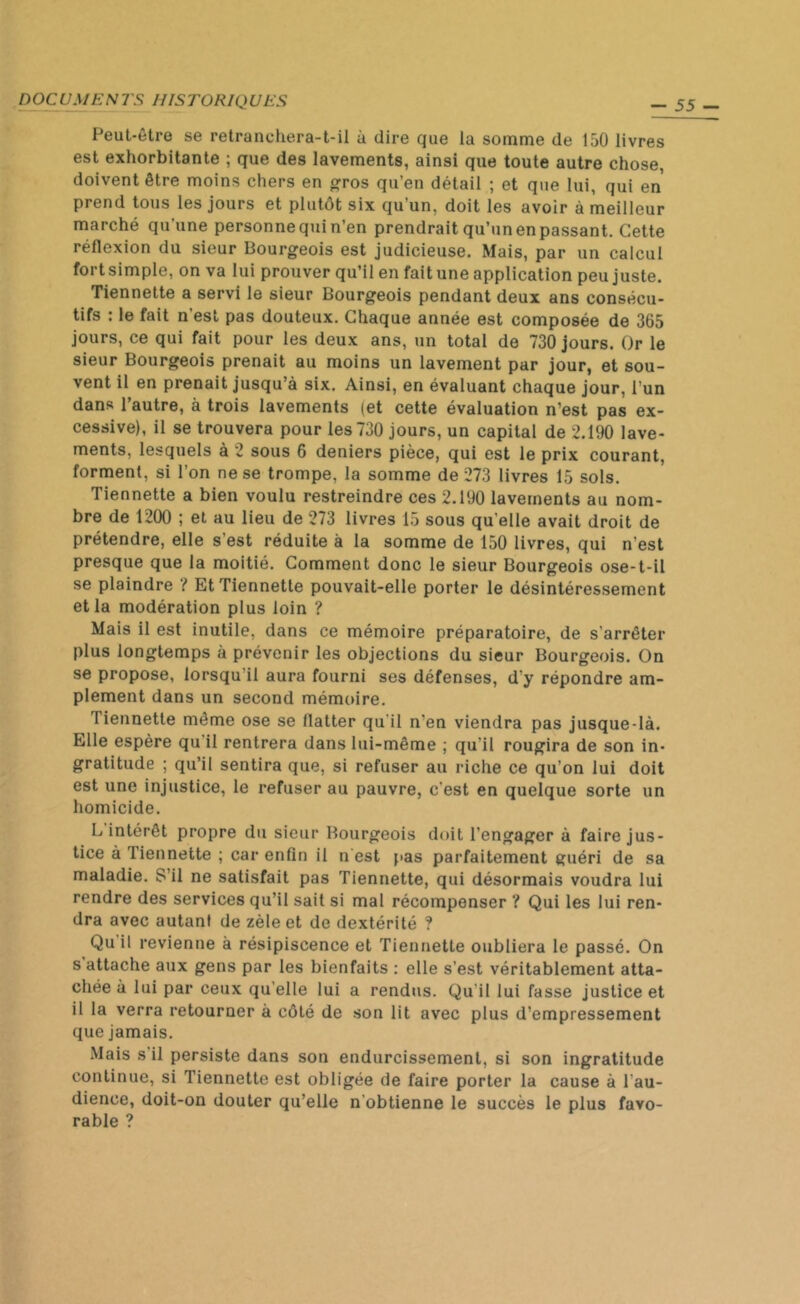 D OC U ME N rs IIIS TORIQ UES Peut-être se retranchera-t-il à dire que la somme de 150 livres est exhorbitante ; que des lavements, ainsi que toute autre chose, doivent être moins chers en gros qu’en détail ; et que lui, qui en prend tous les jours et plutôt six qu’un, doit les avoir à meilleur marché qu'une personne qui n’en prendrait qu’un en passant. Cette réflexion du sieur Bourgeois est judicieuse. Mais, par un calcul fort simple, on va lui prouver qu’il en fait une application peu juste. Tiennette a servi le sieur Bourgeois pendant deux ans consécu- tifs : le fait n’est pas douteux. Chaque année est composée de 365 jours, ce qui fait pour les deux ans, un total de 730 jours. Or le sieur Bourgeois prenait au moins un lavement par jour, et sou- vent il en prenait jusqu’à six. Ainsi, en évaluant chaque jour, l’un dans l’autre, à trois lavements (et cette évaluation n’est pas ex- cessive), il se trouvera pour les 730 jours, un capital de 2.190 lave- ments, lesquels à 2 sous 6 deniers pièce, qui est le prix courant, forment, si l’on ne se trompe, la somme de 273 livres 15 sols. Tiennette a bien voulu restreindre ces 2.190 lavements au nom- bre de 1200 ; et au lieu de 273 livres 15 sous qu elle avait droit de prétendre, elle s’est réduite à la somme de 150 livres, qui n’est presque que la moitié. Comment donc le sieur Bourgeois ose-t-il se plaindre ? Et Tiennette pouvait-elle porter le désintéressement et la modération plus loin ? Mais il est inutile, dans ce mémoire préparatoire, de s'arrêter plus longtemps à prévenir les objections du sieur Bourgeois. On se propose, lorsqu’il aura fourni ses défenses, d’y répondre am- plement dans un second mémoire. I iennette même ose se flatter qu’il n'en viendra pas jusque-là. Elle espère qu il rentrera dans lui-même ; qu'il rougira de son in- gratitude ; qu’il sentira que, si refuser au riche ce qu’on lui doit est une injustice, le refuser au pauvre, c’est en quelque sorte un homicide. L intérêt propre du sieur Bourgeois doit l’engager à faire jus- tice à Tiennette ; car enfin il n est pas parfaitement guéri de sa maladie. S’il ne satisfait pas Tiennette, qui désormais voudra lui rendre des services qu’il sait si mal récompenser ? Qui les lui ren- dra avec autant de zèle et de dextérité ? Qu il revienne à résipiscence et Tiennette oubliera le passé. On s attache aux gens par les bienfaits : elle s’est véritablement atta- chée à lui par ceux qu elle lui a rendus. Qu’il lui fasse justice et il la verra retourner à côté de son lit avec plus d’empressement que jamais. Mais s il persiste dans son endurcissement, si son ingratitude continue, si Tiennette est obligée de faire porter la cause à l’au- dience, doit-on douter qu’elle n obtienne le succès le plus favo- rable ?