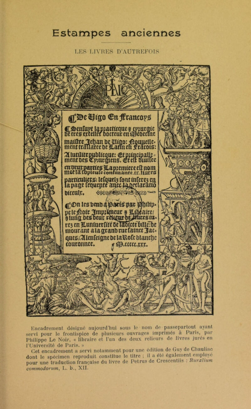 Estampes anciennes LES LIVRES D’AUTREFOIS M fp Cttÿcattcayg Côenfaw lapMcttrattcsmarafc 6e très ejrtclicf Docteur en âpeoecmc matttrejMan De ©uao: iBoaueilc* ntcnttrâuatceDeîlafmen jrracots: ^luttUtcpubUcotie: CtMtactoalle* ment Des Cpmrgtcns. €tctt Dtutice nrornrpaçttes Hap.zemtere eft nom nue la ibptcufc contenante, tr .1 turf 0 particuliers:: lefqoei5 font infères en la page fequepte anecT^rtlaratto DtCCUlJC. y,< t *W. ^C>n icsbenDdîdarfépfic rëmfllp* pelc^otr Impmneur f iMmti $ lung Des oeut ctt^orbe^tecs m» rc3 en îLuMttcrftte û?nF6tctc èlüclbc mourant aiagranDruefatnct3ao tines/^lcnfetgne De laUofc biancljc couronnée. % ^.ccccc.ur. ■A^ii fiiNsJ WâiJ M V V #J1 AV Encadrement désigné aujourd’hui sous le nom de passepariout ayant servi pour le frontispice de plusieurs ouvrages imprimés à Paris, par Philippe Le Noir, « libraire et l’un des deux relieurs de livres jurés en l’Université de Paris. » Cet encadrement a servi notamment pour une édition de Cuy de Chauliac dont le spécimen reproduit constitue le titre ; il a été également employé pour une traduction française du livre de Petrusde Crescentiis . Rmalmm commodorum, L. b., XII.