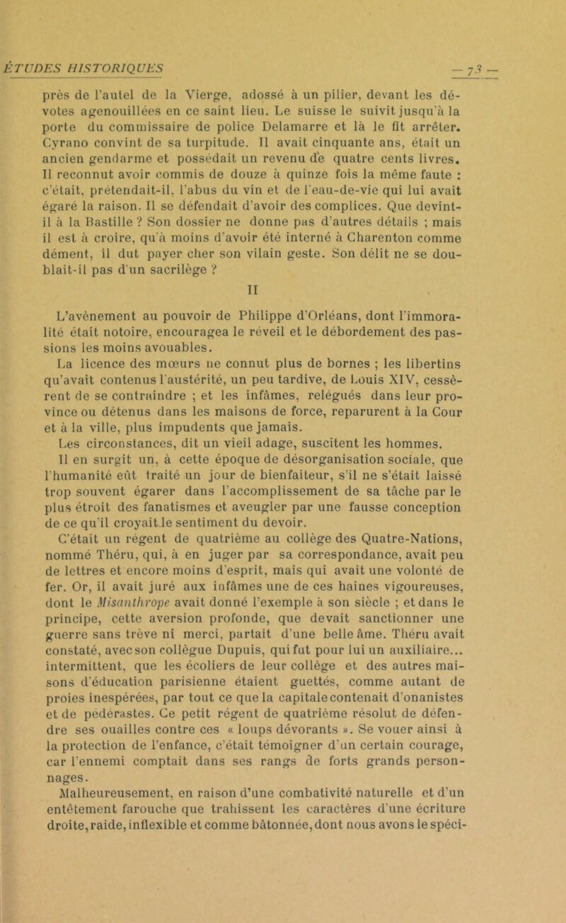 près de l’autel de la Vierge, adossé à un pilier, devant les dé- votes agenouillées en ce saint lieu. Le suisse le suivit jusqu'à la porte du commissaire de police Delamarre et là le fit arrêter. Cyrano convint de sa turpitude. Il avait cinquante ans, était un ancien gendarme et possédait un revenu de quatre cents livres. Il reconnut avoir commis de douze à quinze fois la même faute : c’était, prétendait-il, l'abus du vin et de l'eau-de-vie qui lui avait égaré la raison. Il se défendait d’avoir des complices. Que devint- il à la Bastille ? Son dossier ne donne pas d’autres détails ; mais il est à croire, qu’à moins d'avoir été interné à Charenton comme dément, il dut payer cher son vilain geste. Son délit ne se dou- blait-il pas d'un sacrilège ? II L’avènement au pouvoir de Philippe d’Orléans, dont l'immora- lité était notoire, encouragea le réveil et le débordement des pas- sions les moins avouables. La licence des mœurs ne connut plus de bornes ; les libertins qu’avait contenus l'austérité, un peu tardive, de Louis XIV, cessè- rent de se contraindre ; et les infâmes, relégués dans leur pro- vince ou détenus dans les maisons de force, reparurent à la Cour et à la ville, plus impudents que jamais. Les circonstances, dit un vieil adage, suscitent les hommes. Il en surgit un, à cette époque de désorganisation sociale, que l'humanité eût traité un jour de bienfaiteur, s'il ne s’était laissé trop souvent égarer dans l’accomplissement de sa tâche par le plus étroit des fanatismes et aveugler par une fausse conception de ce qu'il croyait le sentiment du devoir. C’était un régent de quatrième au collège des Quatre-Nations, nommé Théru, qui, à en juger par sa correspondance, avait peu de lettres et encore moins d'esprit, mais qui avait une volonté de fer. Or, il avait juré aux infâmes une de ces haines vigoureuses, dont le Misanthrope avait donné l’exemple à son siècle ; et dans le principe, cette aversion profonde, que devait sanctionner une guerre sans trêve ni merci, partait d’une belle âme. Théru avait constaté, avec son collègue Dupuis, qui fut pour lui un auxiliaire... intermittent, que les écoliers de leur collège et des autres mai- sons d’éducation parisienne étaient guettés, comme autant de proies inespérées, par tout ce que la capitalecontenait d’onanistes et de pédérastes. Ce petit régent de quatrième résolut de défen- dre ses ouailles contre ces « loups dévorants ». Se vouer ainsi à la protection de l’enfance, c'était témoigner d'un certain courage, car l'ennemi comptait dans ses rangs de forts grands person- nages. Malheureusement, en raison d’une combativité naturelle et d’un entêtement farouche que trahissent les caractères d'une écriture droite, raide, inflexible et comme bâtonnée,dont nous avons le spéci-
