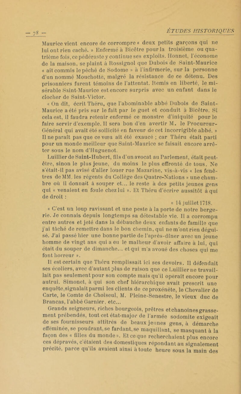 Maurice vient encore de corrompre « deux petits garçons qui ne lui ont rien caché. » Enfermé à Bicêtre pour la troisième ou qua- trième fois, ce pédéraste y continue ses exploits. Ilonnet, l'économe de la maison, se plaint à Rossignol que Dubois de Saint-Maurice « ait commis le péché de Sodome » à l'infirmerie, sur la personne d’un nommé Mouchotte, malgré la résistance de ce détenu. Des prisonniers furent témoins de l’attentat. Remis en liberté, le mi- sérable Saint-Maurice est encore surpris avec un enfant dans le clocher de Saint-Victor. « On dit, écrit Théru, que l’abominable abbé Dubois de Saint- Maurice a été pris sur le fait par le guet et conduit à Bicêtre. Si cela est, il faudra retenir enfermé ce monstre d'iniquité pour le faire servir d’exemple. Il sera bon d’en avertir M. le Procureur- Général qui avait été sollicité en faveur de cet incorrigible abbé. » Il ne paraît pas que ce vœu ait été exaucé ; car Théru était parti pour un monde meilleur que Saint-Maurice se faisait encore arrê- ter sous le nom d’Huguenot. Luillier de Saint-Hubert, fils d’un avocat au Parlement, était peut- être, sinon le plus jeune, du moins le plus effronté de tous. Ne s etait-il pas avisé d’aller louer rue Mazarine, vis-à-vis « les fenê- tres de MM. les régents du Collège des Quatre-Nations » une cham- bre où il donnait à souper et... le reste à des petits jeunes gens qui « venaient en foule chez lui ». Et Théru d'écrire aussitôt à qui de droit : « 14 juillet 1718. « C’est un loup ravissant et une peste à la porte de notre berge- rie. Je connais depuis longtemps sa détestable vie. Il a corrompu entre autres et, jeté dans la débauche deux enfants de famille que j'ai tâché de remettre dans le bon chemin, qui ne m’ont rien dégui- sé. J’ai passé hier une bonne partie de l’après-dîner avec un jeune homme de vingt ans qui a eu le malheur d'avoir affaire à lui, qui était du souper de dimanche... et qui m a avoué des choses qui me font horreur ». Il est certain que Théru remplissait ici ses devoirs. Il défendait ses écoliers, avec d’autant plus de raison que ce Luillier ne travail- lait pas seulement pour son compte mais qu il opérait encore pour autrui. Simonet. à qui son chef hiérarchique avait prescrit une enquête.signalait parmi les clients de ce proxénète, le Chevalier de Carte, le Lomte de Choiscul, M. Pleine-Senestre, le vieux duc de Brancas, l’abbé Garnier, etc... Grands seigneurs, riches bourgeois, prêtres etchanoinesgrasse- ment prébendés, tout cet état-major de 1 armée sodomite exigeait de ses foui nisseurs attitrés de beaux jeunes gens, à démarche efféminée, se poudrant, se fardant,se maquillant, se masquant à la façon des « filles du monde». Et ce que recherchaient plus encore ces dépravés, c étaient vies domestiques répondant au signalement précité, parce qu ils avaient ainsi a toute heure sous la main des