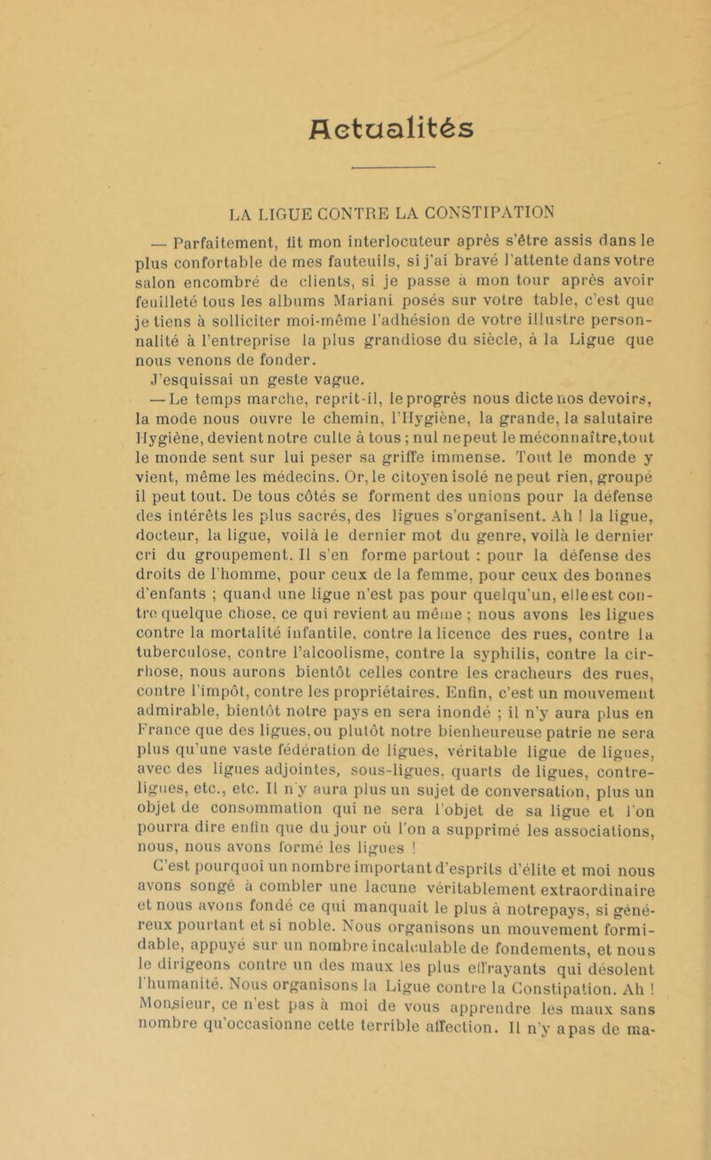 Actualités LA LIGUE CONTRE LA CONSTIPATION — Parfaitement, lit mon interlocuteur après s’être assis dans le plus confortable de mes fauteuils, si j’ai bravé l'attente dans votre salon encombré de clients, si je passe à mon tour après avoir feuilleté tous les albums Mariani posés sur votre table, c’est que je tiens à solliciter moi-même l’adhésion de votre illustre person- nalité à l’entreprise la plus grandiose du siècle, à la Ligue que nous venons de fonder. J’esquissai un geste vague. — Le temps marche, reprit-il, le progrès nous dicte nos devoirs, la mode nous ouvre le chemin, l’Hygiène, la grande, la salutaire Hygiène, devient notre culte à tous ; nul nepeut le méconnaître,tout le monde sent sur lui peser sa griffe immense. Tout le monde y vient, même les médecins. Or,le citoyen isolé nepeut rien, groupé il peut tout. De tous côtés se forment des unions pour la defense des intérêts les plus sacrés, des ligues s’organisent. Ah ! la ligue, docteur, la ligue, voilà le dernier mot du genre, voilà le dernier cri du groupement. Il s'en forme partout : pour la défense des droits de l'homme, pour ceux de la femme, pour ceux des bonnes d’enfants ; quand une ligue n’est pas pour quelqu’un, elleest con- tre quelque chose, ce qui revient au même ; nous avons les ligues contre la mortalité infantile, contre la licence des rues, contre la tuberculose, contre l’alcoolisme, contre la syphilis, contre la cir- rhose, nous aurons bientôt celles contre les cracheurs des rues, contre l’impôt, contre les propriétaires. Enfin, c’est un mouvement admirable, bientôt notre pays en sera inondé ; il n'y aura plus en France que des ligues, ou plutôt notre bienheureuse patrie ne sera plus qu’une vaste fédération de ligues, véritable ligue de ligues, avec des ligues adjointes, sous-ligues, quarts de ligues, contre- ligues, etc., etc. Il n y aura plus un sujet de conversation, plus un objet de consommation qui ne sera l'objet de sa ligue et l'on pourra dire enfin que du jour où l’on a supprimé les associations, nous, nous avons formé les ligues ! C’est pourquoi un nombre important d’esprits d’élite et moi nous avons songé à combler une lacune véritablement extraordinaire et nous avons fondé ce qui manquait le plus à notrepays, si géné- reux pourtant et si noble. Nous organisons un mouvement formi- dable, appuyé sur un nombre incalculable de fondements, et nous le dirigeons contre un des maux les plus effrayants qui désolent 1 humanité. Nous organisons la Ligue contre la Constipation. Ah ! Monsieur, ce n est pas à moi de vous apprendre les maux sans nombre qu’occasionne cette terrible affection. Il n’y a pas de ma-