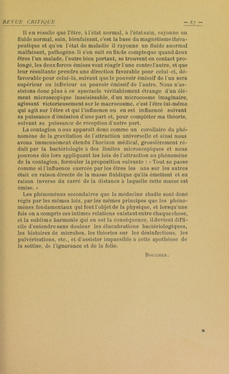 Il en résulte que l’être, à l'état normal, à l’étatsain, rayonne un fluide normal, sain, bienfaisant, c'est la base du magnétisme théra- peutique et qu’en l’état de maladie il rayonne un fluide anormal malfaisant, pathogène. Il s‘en suit en fin de compteque quand deux êtres l’un malade, l’autre bien portant, se trouvent en contact pro- longé, les deux forces émises vont réagir l une contrelautre, et que leur résultante prendra une direction favorable pour celui-ci, dé- favorable pour celui-là, suivant que le pouvoir émissif de l'un sera supérieur ou inférieur au pouvoir émissif de l’autre. Nous n’as- sistons donc plus à ce spectacle véritablement étrange d’un élé- ment microscopique insaisissable, d'un microcosme imaginaire, agissant victorieusement sur le macrocosme, c’est l’être lui-même qui agit sur l’être et qui l’influence ou en est influencé suivant sa puissance démission d’une part et, pour compléter ma théorie, suivant sa puissance de réception d’autre part. La contagion n ous apparaît donc comme un corollaire du phé- nomène de la gravitation de l'attraction universelle et ainsi nous avons immensément étendu l'horizon médical, grossièrement ré- duit par la bactériologie à des limites microscopiques et nous pouvons dès lors appliquant les lois de l'attraction au phénomène de la contagion, formuler la proposition suivante : « Tout se passe comme si l'influence exercée par les êtres les uns sur les autres était en raison directe de la masse lluidique qu'ils émettent et en raison inverse du carré de la distance à laquelle cette masse est émise. » Les phénomènes secondaires que la médecine étudie sont donc régis par les mêmes lois, parles mêmes principes que les phéno- mènes fondamentaux qui font l'objet de la physique, et lorsqu'une fois on a compris ces intimes relations existant entre chaque chose, et la sublime harmonie qui en est la conséquence, ildevient diffi- cile d’entendre sans douleur les élucubrations bactériologiques, les histoires de microbes, les théories sur les désinfections, les pulvérisations, etc., et d'assister impassible à cette apothéose de la sottise, de l'ignorance et de la folie. Boucher.