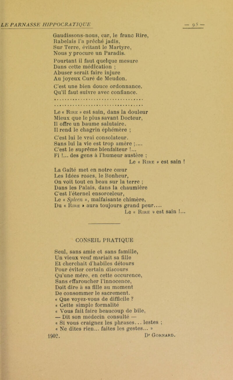 Gaudissons-nous, car, le franc Rire, Rabelais l’a prêché jadis, Sur Terre, évitant le Martyre, Nous y procure un Paradis. Pourtant il faut quelque mesure Dans cette médication ; Abuser serait faire injure Au joyeux Curé de Meudon. C’est une bien douce ordonnance. Qu’il faut suivre avec confiance. Le « Rire » est sain, dans la douleur Mieux que le plus savant Docteur, Il offre un baume salutaire. Il rend le chagrin éphémère ; C’est lui le vrai consolateur. Sans lui la vie est trop amère ;.... C’est le suprême bienfaiteur !... Fi !... des gens à l’humeur austère ; Le « Rire » est sain La Gaîté met en notre cœur Les Idées roses, le Bonheur, On voit tout en beau sur la terre ; Dans les Palais, dans la chaumière C’est l'éternel ensorceleur, Le « Spleen », malfaisante chimère, Du « Rire » aura toujours grand peur— Le « Rire » est sain !. CONSEIL PRATIQUE Seul, sans amie et sans famille, Un vieux veuf mariait sa fille Et cherchait d'habiles détours Pour éviter certain discours Qu'une mère, en cette occurence, Sans effaroucher l’innocence, Doit dire à sa fille au moment De consommer le sacrement. « Que voyez-vous de difficile ? « Cette simple formalité « Vous fait faire beaucoup de bile, — Dit son médecin consulté — « Si vous craignez les phrases... lestes ; « Ne dites rien... faites les gestes... » 1902. DrGORNARD.