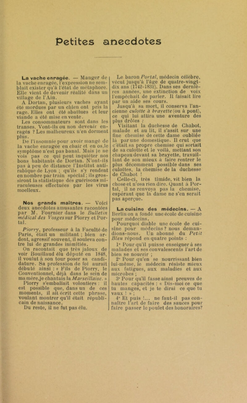 Petites anecdotes La vache enragée. — Manger de la vache enragée, l’expression ne sem- blait exister qu’à l’état de métaphore. Elle vient de devenir réalité dans un village de l’Ain. A Dortan, plusieurs vaches ayant été mordues par un chien ont pris la rage. Elles ont été abattues et leur viande a été mise en vente. Les consommateurs sont dans les transes. Vont-ils ou non devenir en- ragés ? Les malheureux n’en dorment plus. De l’insomnie pour avoir mangé de la vache enragée en chair et en os,le symptôme n’est pas banal. Mais je ne vois pas ce qui peut inquiéter nos bons habitants de Dortan. N’ont-ils pas à peu de distance l’Institut anti- rabique de Lyon ; qu’ils s’y rendent en nombre par train spécial : ils gros- siront la statistique des guérisons mi- raculeuses effectuées par les virus moelleux. Nos grands maîtres. — Voici deux anecdotes amusantes racontées par M. Fournier dans le Bulletin médical des Vosges sur Piorry et Por- tai. Piony, professeur à la Faculté de Paris, était un militant ; bien ar- dent, agressif souvent, il souleva con- tre lui de grandes inimitiés. On racontait que très jaloux de voir Bouillaud élu député en 1848, il voulut à son tour poser sa candi- dature. Sa profession de foi aurait débuté ainsi : « Fils de Piorry, le Conventionnel, déjà dans le sein de ma mère,je chantais la Marseillaise. » Piorry s’emballait volontiers : il est possible que, dans un de ces moments, il ait écrit cette phrase, voulant montrer qu’il était républi- cain de naissance. Du reste, il ne fut pas élu. Le baron Portai, médecin célèbre, vécut jusqu’à l’âge de quatre-vingt- dix ans (1742-1832;). Dans ses derniè- res années, une extinction de voix l’empêchait de parler. Il faisait lire par un aide ses cours. Jusqu’à sa mort, il conserva l’an- cienne culotte à brayette (ou à pont), ce qui lui attira une aventure des plus drôles : Visitant la duchesse de Chabot, malade et au lit, il s’assit sur une fine chemise de cette dame oubliée là par une domestique. Il crut que c’était sa propre chemise qui sortait de sa culotte et le voilà, mettant son chapeau devant sa brayette, travail- lant de son mieux à faire rentrer le plus décemment possible dans ses culottes, la chemise de la duchesse de Chabot ! Celle-ci, très timide, vit bien la chose et n’osa rien dire. Quant à Por- tai, il ne renvoya pas la chemise, espérant que la dame ne s’en serait pas aperçue. La cuisine des médecins. — A Berlin on a fondé une école de cuisine pour médecins. Pourquoi diable une école de cui- sine pour médecins? nous deman- dions-nous. Un abonné du Petit Bleu répond en quatre points : 1° Pour qu'il puisse enseigner à ses malades et ses convalescents l’art de bien se nourrir ; 2° Pour qu’en se nourrissant bien lui-même, le médecin résiste mieux aux fatigues, aux maladies et aux microbes ; 3° Pour qu’il fasse ainsi preuves de hautes capacités : « Dis-moi ce que tu manges, et je te dirai ce que lu vaux ! » ; 4° Et puis !... ne faut-il pas con- naître l’art de faire des sauces pour faire passer le poulet des honoraires?