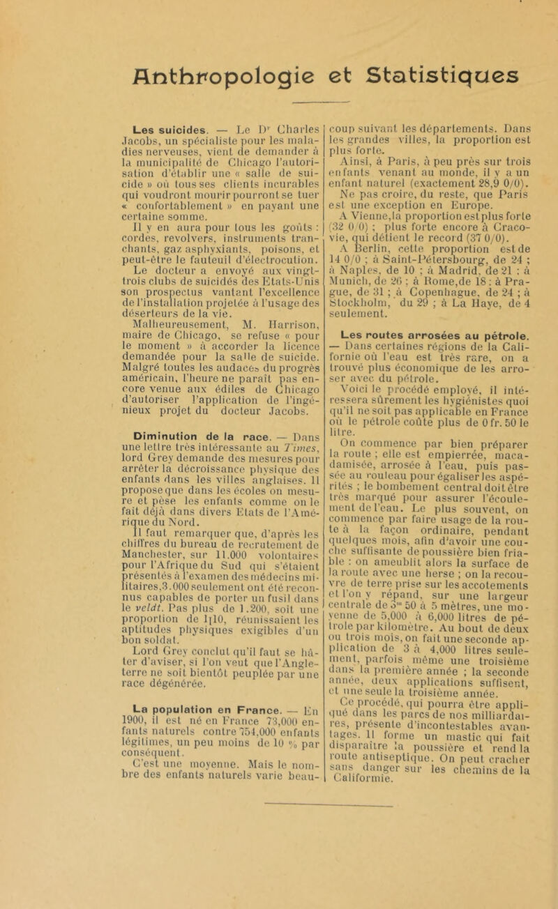 Anthropologie et Statistiques Les suicides. — Le D' Charles Jacobs, un spécialiste pour les mala- dies nerveuses, vient de demander à la municipalité de Chicago l’autori- sation d’établir une « salle de sui- cide » où tousses clients incurables qui voudront mourir pourront se tuer « confortablement » en payant une certaine somme. Il y en aura pour tous les goûts : cordes, revolvers, instruments tran- chants, gaz asphyxiants, poisons, et peut-être le fauteuil d’éleclrocution. Le docteur a envoyé aux vingt- trois clubs de suicidés des Etats-Unis son prospectus vantant l’excellence de l’installation projetée à l’usage des déserteurs de la vie. Malheureusement, M. Harrison, maire de Chicago, se refuse « pour le moment » à accorder la licence demandée pour la sahe de suicide. Malgré toutes les audace» du progrès américain, l’heure ne paraît pas en- core venue aux édiles de Chicago d’autoriser l’application de l’ingé- nieux projet du ‘ docteur Jacobs. Diminution de la race. — Dans une lettre très intéressante au Tunes, lord Grev demande des mesures pour arrêter là décroissance physique des enfants dans les villes anglaises. 11 propose que dans les écoles on mesu- re et pèse les enfants comme on le fait déjà dans divers Etats de l’Amé- rique du Nord. Il faut remarquer que, d’après les cliilires du bureau de recrutement de Manchester, sur 11.000 volontaires pour l’Afrique du Sud qui s’étaient présentés à l’examen des médecins mi- litaires.3.000 seulement ont été recon- nus capables de porter un fusil dans le veldt. Pas plus de 1.200, soit une proportion de 1 [ 10, réunissaient les aptitudes physiques exigibles d’un bon soldat. Lord Grev conclut qu’il faut se hâ- ter d’aviser, si l’on veut que l’Angle- terre ne soit bientôt peuplée par une race dégénérée. La population en France. — En 1900, il est né en France 73,000 en- fants naturels contre 754,000 enfants légitimes, un peu moins de 10 % par conséquent. C’est une moyenne. Mais le nom- bre des enfants naturels varie beau- coup suivant les départements. Dans les grandes villes, la proportion est plus forte. Ainsi, à Paris, à peu près sur trois enfants venant au monde, il y a un enfant naturel (exactement 28,9 0/0). Ne pas croire, du reste, que Paris est une exception en Europe. A Vienne,la proportion est plus forte (32 0 0) ; plus forte encore à Craco- vie, qui détient le record (37 0/0). A Berlin, cette proportion est de H 0/0 ; à Saint-Pétersbourg, de 24 ; à Naples, de 10 ; à Madrid, de 21 : à Munich, de 20 ; à Rome,de 18 : à Pra- gue, de 31 ; à Copenhague, de 24 ; à Stockholm, ’ du 29 ; à La Haye, de 4 seulement. Les routes arrosées au pétrole. — Dans certaines régions de la Cali- fornie où l’eau est très rare, on a trouvé plus économique de les arro- ser avec du pétrole. Voici le procédé employé, il inté- ressera sûrement les hygiénistes quoi qu’il ne soit pas applicable en France où le pétrole coûte plus deOfr. 501e litre. On commence par bien préparer la roule ; elle est empierrée, maca- damisée, arrosée à l'eau, puis pas- sée au rouleau pour égaliser les aspé- rités ; le bombement central doitêtre très marqué pour assurer l'écoule- ment de l'eau. Le plus souvent, on commence par faire usage de la rou- te à la façon ordinaire, pendant quelques mois, afin d'avoir une cou- che suffisante dépoussiéré bien fria- ble : on ameublit alors la surface de la roule avec une herse ; on la recou- vre de terre prise sur les accotements et 1 on y répand, sur une largeur centrale de om 50 à 5 mètres, une mo- yenne de 5,000 à 6,000 litres de pé- trole par kilomètre. Au bout de deux ou trois mois, on fait une seconde ap- plication de 3 à 4,000 litres seule- ment, parfois même une troisième dans la première année ; la seconde année, deux applications suffisent, et une seule la troisième année. Ce procédé, qui pourra être appli- qué dans les parcs de nos milliardai- res, présente d’incontestables avan- tages. Il forme un mastic qui fait disparaître la poussière et rend la route antiseptique. On peut cracher sans danger sur les chemins de lu Caluormie.
