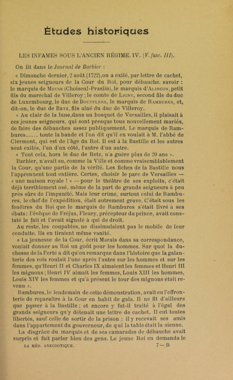 Études historiques LES INFAMES SOUS L'ANCIEN RÉGIME. IV. [V.fasc. ///). On lit dans le Journal de Barbier : « Dimanche dernier, 2 août (1722),on a exilé, par lettre de cachet, six jeunes seigneurs de la Cour du Roi, pour débauche, savoir : le marquis de Meuse (Choiseul-Praslin), le marquis d’AuiNcoN,petit fils du maréchal de Villeroy ; le comte de Ligny, second üls du duc de Luxembourg, le duc de Boufflers, le marquis de Rambures, et, dit-on, le duc de Retz, fils aîné du duc de Villeroy. « Au clair de la lune,dans un bosquet de Versailles, il plaisait à ces jeunes seigneurs, qui sont presque tous nouvellement mariés, de faire des débauches assez publiquement. Le marquis de Ram- bures toute la bande et l'on dit qu'il en voulait à M. l’abbé de Clermont, qui est de l’âge du Roi. Il est à la Bastille et les autres sont exilés, l’un d’un côté, l'autre d'un autre. « Tout cela, hors le duc de Retz, n'a guère plus de 20 ans ». Barbier, n'avait su, comme la Ville et comme vraisemblablement la Cour, qu’une partie de la vérité. Les fiches de la Bastille nous l’apprennent tout entière. Certes, choisir le parc de Versailles — « une maison royale ! » —pour le théâtre de ses exploits, c'était déjà terriblement osé, même de la part de grands seigneurs à peu près sûrs de l'impunité. Mais leur crime, surtout celui de Rambu- res, le chef de l'expédition, était autrement grave. C’était sous les fenêtres du Roi que le marquis de Rambures s’était livré à ses ébats: l’évêque de Fréjus, Fleury, précepteur du prince, avait cons- taté le fait et l'avait signalé à qui de droit. Au reste, les coupables, ne dissimulaient pas le mobile de leur conduite. Ils en tiraient même vanité. « La jeunesse de la Cour, écrit Marais dans sa correspondance, voulait donner au Roi un goût pour les hommes. Sur quoi la du- chesse de la Ferté a dit qu’on remarque dans l’histoire que la galan- terie des rois roulait l’une après l’autre sur les hommes et sur les femmes, qu’IIenri II et Charles IX aimaient les femmes et Henri III les mignons ; Henri IV aimait les femmes, Louis XIII les hommes, Louis XIV les femmes et qu'à présent le tour des mignons était re- venu ». Rambures, le lendemain de cette démonstration, avait eu l’effron- terie de reparaître à la Cour en habit de gala. Il ne fit d’ailleurs que passer à la Bastille ; et encore y fut-il traité à l’égal des grands seigneurs qu’y détenait une lettre de cachet. Il eut toutes libertés, sauf celle de sortir de la prison : il y recevait ses amis dans l’appartement du gouverneur, de qui la table était la sienne. La disgrâce du marquis et de ses camarades de débauche avait surpris et fait parler bien des gens. Le jeune Roi en demanda le LA MED. AXEGDOTtQUE. 7 — B