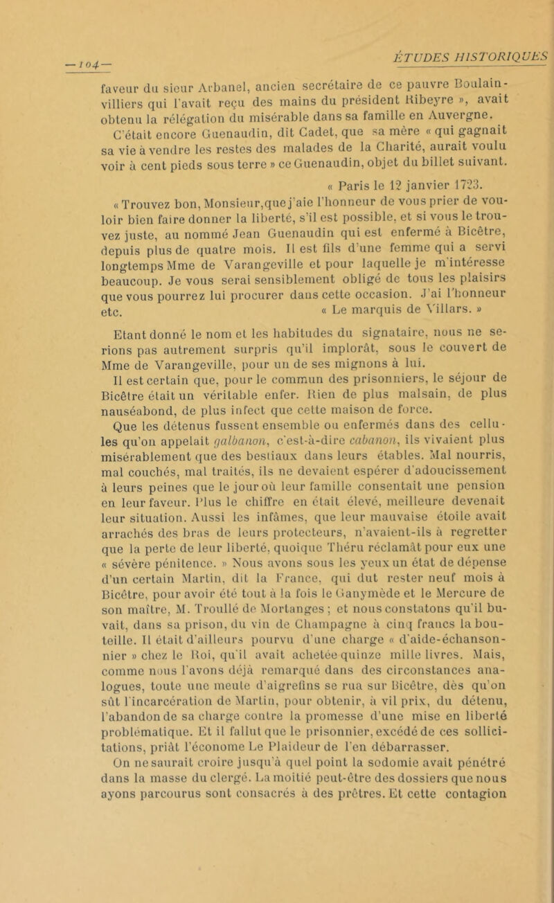 lo4 — faveur du sieur Arbanel, ancien secrétaire de ce pauvre Boulain- villiers qui l’avait reçu des mains du président Kibeyre », avait obtenu la rélégation du misérable dans sa famille en Auvergne. C’était encore Guenaudin, dit Cadet, que sa mère « qui gagnait sa vie à vendre les restes des malades de la Charité, aurait voulu voir à cent pieds sous terre » ce Guenaudin, objet du billet suivant. « Paris le 12 janvier 1723. «Trouvez bon, Monsieur,que j’aie l'honneur de vous prier de vou- loir bien faire donner la liberté, s’il est possible, et si vous le trou- vez juste, au nommé Jean Guenaudin qui est enfermé a Bicêtre, depuis plus de quatre mois. 11 est fils d’une femme qui a servi longtemps Mme de Varangeville et pour laquelle je m intéresse beaucoup. Je vous serai sensiblement obligé de tous les plaisirs que vous pourrez lui procurer dans cette occasion. J’ai l'honneur etc. « Le marquis de Yillars. » Etant donné le nom et les habitudes du signataire, nous ne se- rions pas autrement surpris qu’il implorât, sous le couvert de Mme de Varangeville, pour un de ses mignons à lui. Il est certain que, pour le commun des prisonniers, le séjour de Bicêtre était un véritable enfer. Bien de plus malsain, de plus nauséabond, de plus infect que cette maison de force. Que les détenus fussent ensemble ou enfermés dans des cellu- les qu’on appelait c/albanon, c’est-à-dire cabanon, ils vivaient plus misérablement que des bestiaux dans leurs étables. Mal nourris, mal couchés, mal traités, ils ne devaient espérer d’adoucissement à leurs peines que le jour où leur famille consentait une pension en leur faveur. Plus le chiffre en était élevé, meilleure devenait leur situation. Aussi les infâmes, que leur mauvaise étoile avait arrachés des bras de leurs protecteurs, n’avaient-ils à regretter que la perte de leur liberté, quoique Tliéru réclamât pour eux une « sévère pénitence. » Nous avons sous les yeux un état de dépense d’un certain Martin, dit la France, qui dut rester neuf mois à Bicêtre, pour avoir été tout à la fois le Ganymède et le Mercure de son maître, M. Troullé de Mortanges ; et nous constatons qu’il bu- vait, dans sa prison, du vin de Champagne à cinq francs la bou- teille. Il était d’ailleurs pourvu d’une charge « d’aide-échanson- nier » chez le lloi, qu'il avait achetée quinze mille livres. Mais, comme nous l’avons déjà remarqué dans des circonstances ana- logues, toute une meule d’aigrefins se rua sur Bicêtre, dès qu'on sût l'incarcération de Martin, pour obtenir, à vil prix, du détenu, l'abandon de sa charge contre la promesse d’une mise en liberté problématique. Et il fallut que le prisonnier, excédé de ces sollici- tations, priât l'économe Le Plaideur de l’en débarrasser. On ne saurait croire jusqu’à quel point la sodomie avait pénétré dans la masse du clergé. La moitié peut-être des dossiers que nous ayons parcourus sont consacrés à des prêtres. Et cette contagion