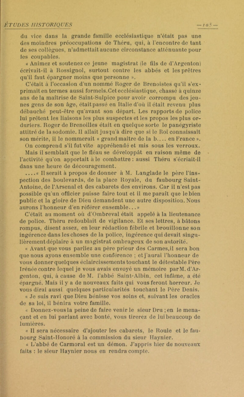 du vice dans la grande famille ecclésiastique n’était pas une des moindres préoccupations de Théru, qui, à l’encontre de tant de ses collègues, n’admettait aucune circonstance atténuante pour Jes coupables. « Animez et soutenez ce jeune magistrat (le fils de d’Argenton) écrivait-il à Rossignol, surtout contre les abbés et les prêtres qu’il faut épargner moins que personne ». C’était à l’occasion d’un nommé Roger de Brenoistes qu’il s’ex- primait en termes aussi formels.Cet ecclésiastique, chassé à quinze ans delà maîtrise de Saint-Sulpice pour avoir corrompu des jeu- nes gens de son âge, étaitpassé en Italie d’où il était revenu plus débauché peut-être qu'avant son départ. Les rapports de police lui prêtent les liaisons les plus suspectes et les propos les plus or- duriers. Roger de Brenoilles était en quelque sorte le panégyriste attitré de la sodomie. Il allait jusqu’à dire que si le Roi connaissait son mérite, il le nommerait « grand maître de la b en France ». On comprend s’il fut vite appréhendé et mis sous les verroux. Mais il semblait que le fléau se développât en raison même de l’activité qu’on apportait à le combattre : aussi Théru s’écriait-il dans une heure de découragement. « Userait à propos de donner à M. Langlade le père l’ins- pection des boulevards, de la place Royale, du faubourg Saint- Antoine, de l’Arsenal et des cabarets des environs. Car il n’est pas possible qu'un officier puisse faire tout et il me paraît que le bien public et la gloire de Dieu demandent une autre disposition. Nous aurons l’honneur d’en référer ensemble...» C’était au moment où d’Ombreval était appelé à la lieutenance de police. Théru redoublait de vigilance. Et ses lettres, à bâtons rompus, disent assez, en leur rédaction fébrile et brouillonne son ingérence dans les choses de la police, ingérence qui devait singu- lièrement déplaire à un magistrat ombrageux de son autorité. « Avant que vous parliez au père prieur des Carmes.il sera bon que nous ayons ensemble une conférence ; et j'aurai l’honneur de vous donner quelques éclaircissements touchant le détestable Père Irénée contre lequel je vous avais envoyé un mémoire parM. d’Ar- genton, qui, à cause de M. l’abbé Saint-Albin, cet infâme, a été épargné. Mais il y a de nouveaux faits qui vous feront horreur. Je vous dirai aussi quelques particularités touchant le Père Denis. « Je suis ravi que Dieu bénisse vos soins et, suivant les oracles de sa loi, il bénira votre famille. « Donnez-vous la peine de faire venir le sieur Dru ; en le mena- çant et en lui parlant avec bonté, vous tirerez de lui beaucoup de lumières. « Il sera nécessaire d’ajouter les cabarets, le Roule et le fau- bourg Saint-Honoré à la commission du sieur Haynier. « L’abbé de Carmoral est un démon. J’appris hier de nouveaux faits : le sieur Haynier nous en rendra compte.