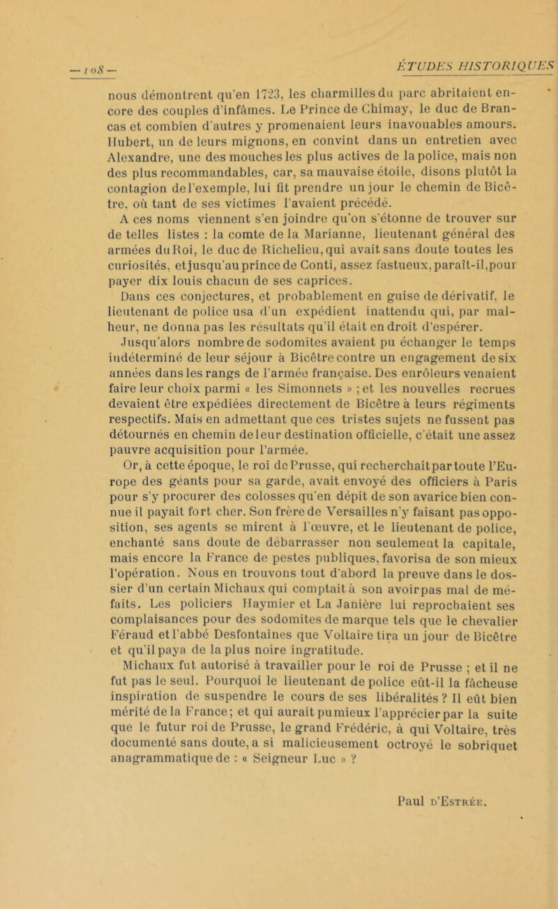 nous démontrent qu’en 1723, les charmillesdu parc abritaient en- core des couples d’infâmes. Le Prince de Chimay, le duc de Bran- cas et combien d'autres y promenaient leurs inavouables amours. Hubert, un de leurs mignons, en convint dans un entretien avec Alexandre, une des mouches les plus actives de la police, mais non des plus recommandables, car, sa mauvaise étoile, disons plutôt la contagion del’exemple, lui üt prendre un jour le chemin deBicô- tre, où tant de ses victimes l’avaient précédé. A ces noms viennent s’en joindre qu'on s'étonne de trouver sur de telles listes : la comte de la Marianne, lieutenant général des armées du Roi, le duc de Richelieu, qui avait sans doute toutes les curiosités, et jusqu’au prince de Conti, assez fastueux, paraît-il, pour payer dix louis chacun de ses caprices. Dans ces conjectures, et probablement en guise de dérivatif, le lieutenant de police usa d’un expédient inattendu qui, par mal- heur, ne donna pas les résultats qu'il était endroit d’espérer. Jusqu’alors nombre de sodomites avaient pu échanger le temps indéterminé de leur séjour à Bicêtre contre un engagement de six années dans les rangs de l’armée française. Des enrôleurs venaient faire leur choix parmi « les Simonnets » ;et les nouvelles recrues devaient être expédiées directement de Bicêtre à leurs régiments respectifs. Mais en admettant que ces tristes sujets ne fussent pas détournés en chemin de leur destination officielle, c'était une assez pauvre acquisition pour l’armée. Or, à cette époque, le roi de Prusse, qui recherchaitpar toute l’Eu- rope des géants pour sa garde, avait envoyé des officiers à Paris pour s'y procurer des colosses qu'en dépit de son avarice bien con- nue il payait fort cher. Son frère de Versailles n’y faisant pas oppo- sition, ses agents se mirent à l'œuvre, et le lieutenant de police, enchanté sans doute de débarrasser non seulement la capitale, mais encore la France de pestes publiques, favorisa de son mieux l’opération. Nous en trouvons tout d’abord la preuve dans le dos- sier d’un certain Michaux qui comptait à son avoirpas mal de mé- faits. Les policiers Haymier et La Janière lui reprochaient ses complaisances pour des sodomites de marque tels que le chevalier Féraud et l’abbé Desfontaines que Voltaire tira un jour de Bicêtre et qu’il paya de la plus noire ingratitude. Michaux fut autorisé à travailler pour le roi de Prusse ; et il ne fut pas le seul. Pourquoi le lieutenant de police eut-il la fâcheuse inspiration de suspendre le cours de ses libéralités? Il eût bien mérité de la France; et qui aurait pumicux l’apprécier par la suite que le futur roi de Prusse, le grand Frédéric, à qui Voltaire, très documenté sans doute, a si malicieusement octroyé le sobriquet anagrammatique de : « Seigneur Luc » ? Paul d’Estrke.