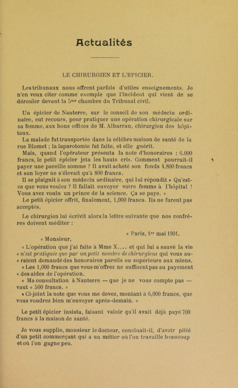 Actualités LE CHIRURGIEN ET L’EPICIER. Les tribunaux nous offrent parfois d’utiles enseignements. Je n’en veux citer comme exemple que l’incident qui vient de se dérouler devant la 5me chambre du Tribunal civil. Un épicier de Nanterre, sur le conseil de son médecin ordi- naire, eut recours, pour pratiquer une opération chirurgicale sur sa femme, aux bons offices de M. Albarran, chirurgien des hôpi- taux. La malade fut transportée dans la célèbre maison de santé de la rue Blomet ; la laparotomie fut faite, et elle guérit. Mais, quand l’opérateur présenta la note d’honoraires : G.000 francs, le petit épicier jeta les hauts cris. Comment pourrait-il payer une pareille somme ? Il avait acheté son fonds 4,800 francs et son loyer ne s'élevait qu’à 800 francs. Il se plaignit àson médecin ordinaire, qui lui répondit « Qu’est- ce que vous voulez ? Il fallait envoyer votre femme à l'hôpital ! Vous avez voulu un prince de la science. Ça se paye. » Le petit épicier offrit, finalement, 1,000 francs. Ils ne furent pas acceptés. Le chirurgien lui écrivit alors la lettre suivante que nos confrè- res doivent méditer : « Monsieur, « Paris, lor mai 1901. « L’opération que j’ai faite à Mme X.... et qui lui a sauvé la vie « n'esl pratiquée que par un petit nombre de chirurgiens qui vous au- « raient demandé des honoraires pareils ou supérieurs aux miens. «Les 1,000 francs que vous m'offrez ne suffisent pas au payement « des aides de l'opération. « Ma consultation à Nanterre — que je ne vous compte pas — vaut « 500 francs. » » Ci-joint la note que vous me devez, montant à 6,000 francs, que vous voudrez bien m'envoyer après-demain. » Le petit épicier insista, faisant valoir qu'il avait déjà payé 700 francs à la maison de santé. Je vous supplie, monsieur le docteur, concluait-il, d’avoir pitié d'un petit commerçant qui a un métier où l’on travaille beaucoup et où l'on gagne peu.