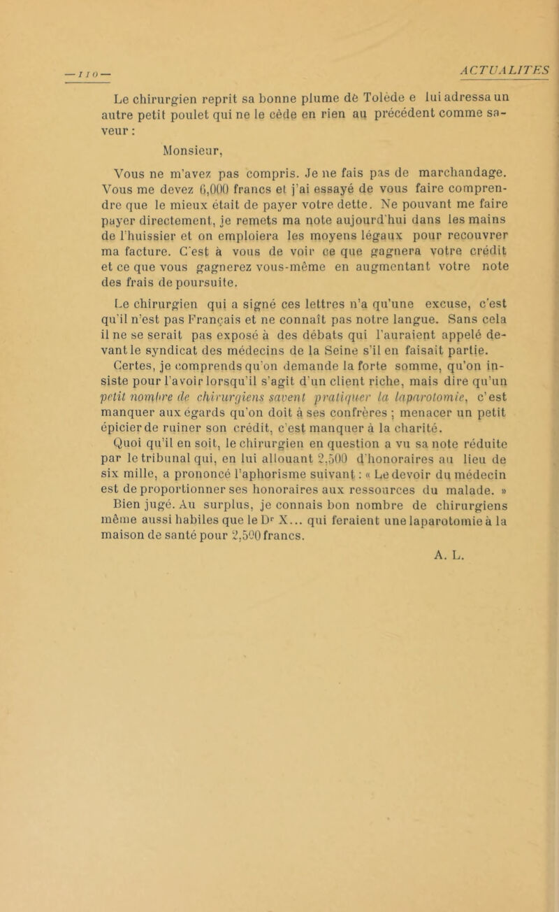 Le chirurgien reprit sa bonne plume dê Tolède e lui adressa un autre petit poulet qui ne le cède en rien au précédent comme sa- veur : Monsieur, Vous ne m’avez pas compris. Je ne fais pas de marchandage. Vous me devez 0,000 francs et j’ai essayé de vous faire compren- dre que le mieux était de payer votre dette. Ne pouvant me faire payer directement, je remets ma note aujourd'hui dans les mains de rhuissier et on emploiera les moyens légaux pour recouvrer ma facture. C'est à vous de voir ce que gagnera votre crédit et ce que vous gagnerez vous-même en augmentant votre note des frais de poursuite. Le chirurgien qui a signé ces lettres n’a qu’une excuse, c’est qu'il n’est pas Français et ne connaît pas notre langue. Sans cela il ne se serait pas exposé à des débats qui l'auraient appelé de- vant le syndicat des médecins de la Seine s’il en faisait partie. Certes, je comprends qu’on demande la forte somme, qu’on in- siste pour l’avoir lorsqu'il s’agit d'un client riche, mais dire qu’un polit nombre de chirurgiens savent pratiquer la laparotomie, c’est manquer aux égards qu'on doit à ses confrères ; menacer un petit épicier de ruiner son crédit, c'est manquer à la charité. Quoi qu’il en soit, le chirurgien en question a vu sa note réduite par le tribunal qui, en lui allouant 2,500 d'honoraires au lieu de six mille, a prononcé l’aphorisme suivant : « Le devoir du médecin est de proportionner ses honoraires aux ressources du malade. » Bien jugé. Au surplus, je connais bon nombre de chirurgiens même aussi habiles que le Dr X... qui feraient une laparotomie à la maison de santé pour 2,500 francs. A. L.