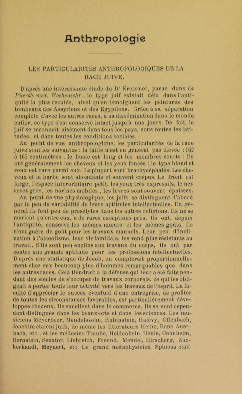 Anthropologie LES PARTICULARITÉS ANTHROPOLOGIQUES DE LA RACE JUIVE. D'après une intéressante étude du Dr Kretzmer, parue dans La Pclcrsb. meil. Wochenschr., le type juif existait déjà dans l’anti- quité la plus reculée, ainsi qu’en témoignent les peintures des tombeaux des Assyriens et des Egyptiens. Grâce à sa séparation complète d’avec les autres races, à sa dissémination dans le monde entier, ce type s’est conservé intact jusqu’à nos jours. De fait, le juif se reconnaît aisément dans tous les pays, sous toutes les lati- tudes, et dans toutes les conditions sociales. Au point de vue anthropologique, les particularités de la race juive sont les suivantes : la taille n’est en général pas élevée : 162 à 165 centimètres ; le buste est long et les membres courts ; ils ont généralement les cheveux et les yeux foncés ; le type blond et roux est rare parmi eux. Laplupart sont brachycéphales. Les che- veux et la barbe sont abondants et souvent crépus. Le front est large, l'espace interorbitaire petit, les yeux très expressifs, le nez assez gros, les narines mobiles , les lèvres sont souvent épaisses. Au point de vue physiologique, les juifs se distinguent d’abord par le peu de variabilité de leurs aptitudes intellectuelles. En gé- néral ils font peu de prosélytes dans les autres religions. Ils ne se marient qu’entre eux, à de rares exceptions près. Ils ont, depuis l'antiquité, conservé les mêmes mœurs et les mêmes goûts. Ils n'ont guère de goût pour les travaux manuels. Leur peu d'incli- nation à l'alcoolisme, leur vie familiale, les rend plus résistants au travail. S’ils sont peu enclins aux travaux du corps, ils ont par contre une grande aptitude pour les professions intellectuelles. D'après une statistique de Jacob, on compterait proportionnelle- ment chez eux beaucoup plus d'hommes remarquables que dans les autres races. Cela tiendrait à la défense qui leur a éLé faite pen- dant des siècles de s’occuper de travaux corporels, ce qui les obli- geait à porter toute leur activité vers les travaux de l’esprit. La fa- culté d’apprécier le succès éventuel d’une entreprise, de profiter de toutes les circonstances favorables, est particulièrement déve- loppée chez eux. Ils excellent dans le commerce. Ils se sont cepen- dant distingués dans les beaux-arts et dans les sciences. Les mu- siciens Meyerbeer, Mendelssohn, Rubinstein, Halévy, Ofienbach, Joachim étaient juifs, de môme les littérateurs Heine, Bone Auer- bach, etc., et les médecins Traube, Ileidenhein, Henle, Cohnheim, Bernstein, Senator, Liebreich, Freund, Mendel, Ilirscherg, Zuc- kerkandl, Meynert, etc. Le grand métaphysicien Spinosa était