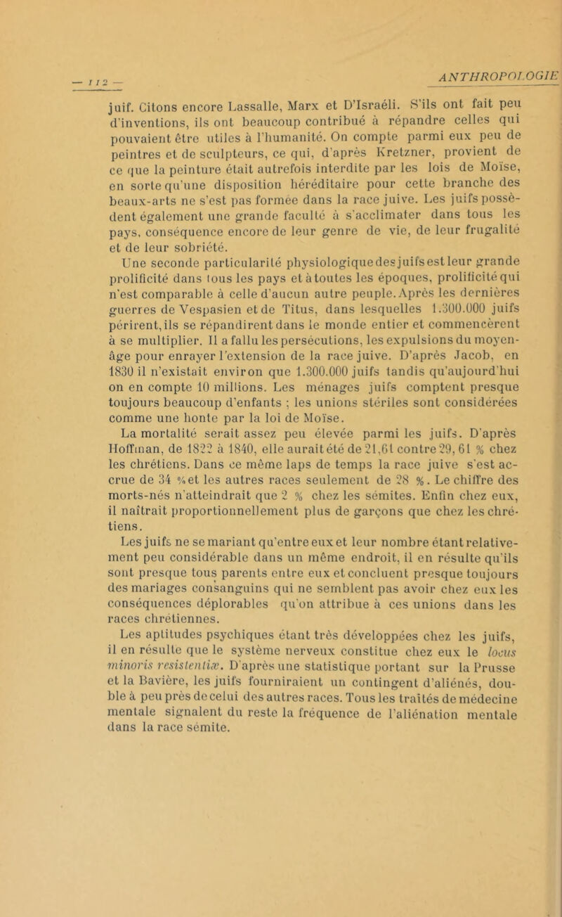 juif. Citons encore Lassalle, Marx et D’Israéli. S’ils ont fait peu d'inventions, ils ont beaucoup contribué à répandre celles qui pouvaient être utiles à l’humanité. On compte parmi eux peu de peintres et de sculpteurs, ce qui, d'après Kretzner, provient de ce que la peinture était autrefois interdite par les lois de Moïse, en sorte qu’une disposition héréditaire pour cette branche des beaux-arts ne s’est pas formée dans la race juive. Les juifs possè- dent également une grande faculté à s'acclimater dans tous les pays, conséquence encore de leur genre de vie, de leur frugalité et de leur sobriété. Une seconde particularité physiologiquedesjuifsestleur grande prolificité dans tous les pays et à toutes les époques, prolificite qui n'est comparable à celle d’aucun autre peuple.Après les dernières guerres de Vespasien et de Titus, dans lesquelles 1.300.000 juifs périrent, ils se répandirent dans le monde entier et commencèrent à se multiplier. Il a fallu les persécutions, les expulsions du moyen- âge pour enrayer l’extension de la race juive. D’après Jacob, en 1830 il n’existait environ que 1.300.000 juifs tandis qu’aujourd'hui on en compte 10 millions. Les ménages juifs comptent presque toujours beaucoup d'enfants ; les unions stériles sont considérées comme une honte par la loi de Moïse. La mortalité serait assez peu élevée parmi les juifs. D'après Hoffman, de 1822 à 1840, elle aurait été de 21,61 contre 29,61 % chez les chrétiens. Dans ce môme laps de temps la race juive s’est ac- crue de 34 %et les autres races seulement de 28 %. Le chiffre des morts-nés n’atteindrait que 2 % chez les sémites. Enfin chez eux, il naîtrait proportionnellement plus de garçons que chez les chré- tiens. Les juifs ne se mariant qu’entre eux et leur nombre étant relative- ment peu considérable dans un même endroit, il en résulte qu'ils sont presque tous parents entre eux et concluent presque toujours des mariages consanguins qui ne semblent pas avoir chez eux les conséquences déplorables qu'on attribue à ces unions dans les races chrétiennes. Les aptitudes psychiques étant très développées chez les juifs, il en résulte que le système nerveux constitue chez eux le locus minoris resistentiæ. D'après une statistique portant sur la Prusse et la Bavière, les juifs fourniraient un contingent d’aliénés, dou- ble à peu près decelui des autres races. Tous les traités de médecine mentale signalent du reste la fréquence de l’aliénation mentale dans la race sémite.