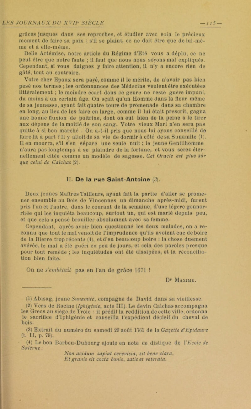 grâces jusques dans ses reproches, et étudier avec soin le précieux moment de faire sa paix ; s’il se plaint, ce ne doit être que de lui-mê- me et à elle-même. Belle Artémise, notre article du Régime d’Eté vous a déplu, ce ne peut être que notre faute ; il faut que nous nous soyons mal expliqués. Cependant, si vous daignez y faire attention, il n’y a encore rien de gâté, tout au contraire. Votre cher Epoux sera payé, comme il le mérite, de n’avoir pas bien pesé nos termes ; les ordonnances des Médecins veulentêtre exécutées littéralement ; le moindre écart dans ce genre ne reste guère impuni, du moins à un certain âge. On sçait qu’un Homme dans la fleur même de sa jeunesse, ayant fait quatre tours de promenade dans sa chambre en long, au lieu de les faire en large, comme il lui était prescrit, gagna une bonne fluxion de poitrine, dont on eut bien de la peine à le tirer aux dépens de la moitié de son sang. Votre vieux Mari n’en sera pas quitte à si bon marché . Où a-t-il pris que nous lui ayons conseillé de faire lit à part? Il y alloitdesa vie de dormir à côté desaSunamite (1). lien mourra, s’il s’en sépare une seule nuit ; le jeune Gentilhomme n’aura pas longtemps à se plaindre de la fortune, et vous serez éter- nellement citée comme un modèle de sagesse. Cet Oracle est plus sûr que celui de Calchas (2). II. De la rue Saint-Antoine (3). Deux jeunes Maîtres Tailleurs, ayant fait la partie d’aller se prome- ner ensemble au Bois de Vincennes un dimanche après-midi, furent pris l’un et l’autre, dans le courant de la semaine, d’une légère gonnor- rliée qui les inquiéta beaucoup, surtout un, qui est marié depuis peu, et que cela a pensé brouiller absolument avec sa femme. Cependant, après avoir bien questionné les deux malades, on a re- connu que tout le mal venoitde l’imprudence qu’ils avoient eue de boire de la Bierre trop récente (4), etd’en beaucoup boire : la chose duement avérée, le mal a été guéri en peu de jours, et cela des paroles presque pour tout remède ; les inquiétudes ont été dissipées, et la réconcilia- tion bien faite. On ne s'embêtait pas en l’an de grâce 1G71 ! Dr Maxime. (1) Abisag, jeune Sunamite, compagne de David dans sa vieillesse. (2) Vers de Racine (Iphigénie, acte III), Le devin Calchas accompagna les Grecs au siège de Troie : il prédit la reddition de cette ville, ordonna le sacrillce d’Iphigénie et conseilla l’expédient décisif du cheval de bois. (t. II, p. 79). (4) Lebon Barbeu-Dubourg ajoute en note ce distique de Y Ecole de Salerne : Non acidum sapiat cerevisia, sit bcne clara, Et granis sit cocta bonis, satis et veterata.