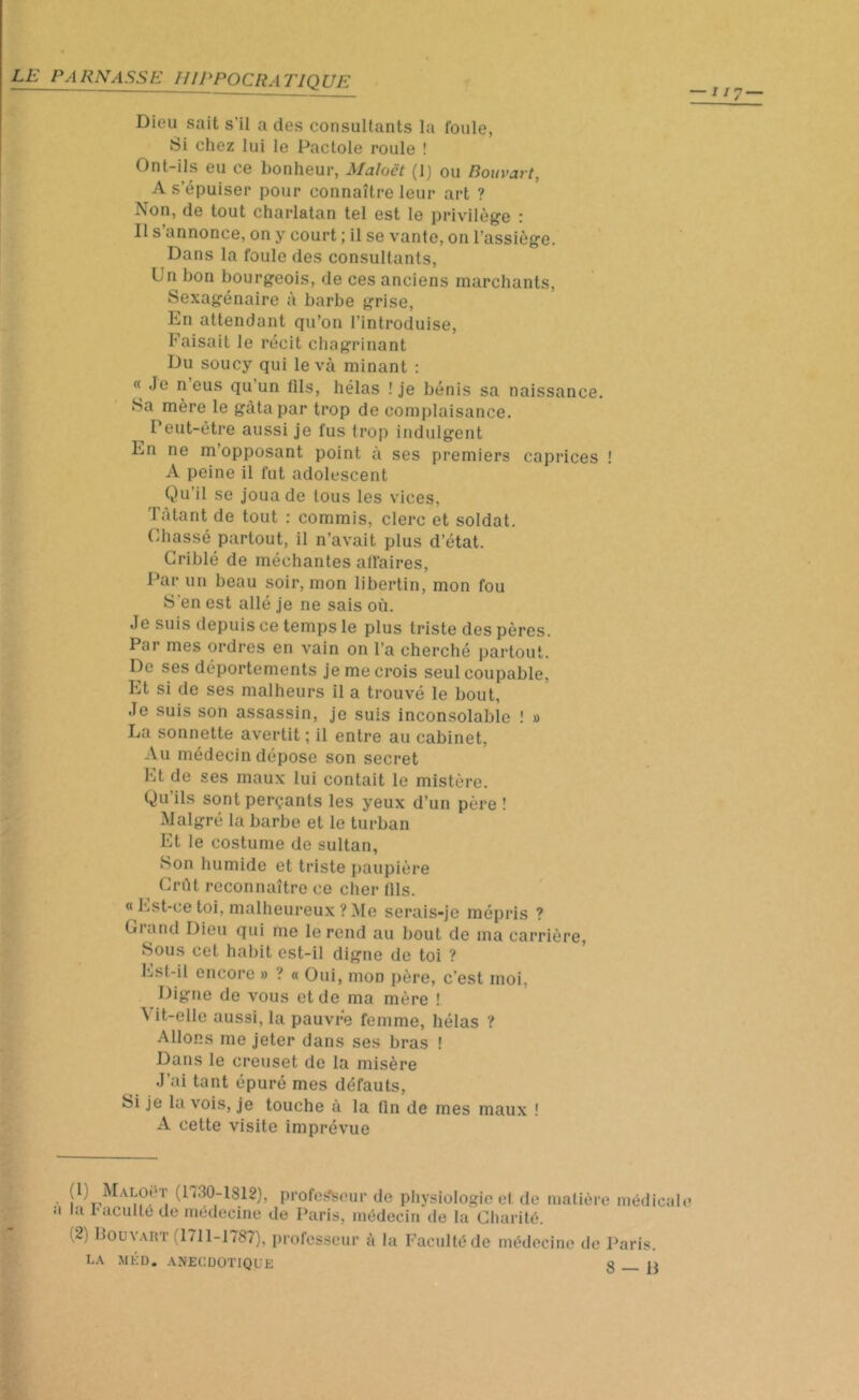 Dieu sait s’il a des consultants la foule, Si chez lui le Pactole roule ! Ont-ils eu ce bonheur, Maloët (1) ou Bouvart, A s’épuiser pour connaître leur art ? Non, de tout charlatan tel est le privilège : Il s’annonce, on y court ; il se vante, on l’assiège. Dans la foule des consultants, Un bon bourgeois, de ces anciens marchants, Sexagénaire à barbe grise, En attendant qu’on l’introduise, Faisait le récit chagrinant Du soucy qui leva minant : « Je n eus qu’un fils, hélas ! je bénis sa naissance. Sa mère le gâta par trop de complaisance. Peut-être aussi je fus trop indulgent En ne m’opposant point à ses premiers caprices ! A peine il fut adolescent Qu’il se joua de tous les vices, latant de tout : commis, clerc et soldat. Chassé partout, il n’avait plus d’état. Criblé de méchantes affaires, Par un beau soir, mon libertin, mon fou S en est allé je ne sais où. Je suis depuis ce temps le plus triste des pères. Par mes ordres en vain on l’a cherché partout. De ses déportements je me crois seul coupable, Et si de ses malheurs il a trouvé le bout, Je suis son assassin, je suis inconsolable ! » La sonnette avertit; il entre au cabinet. Au médecin dépose son secret Et de ses maux lui contait le mistère. Qu ils sont perçants les yeux d’un père ! Malgré la barbe et le turban Et le costume de sultan, Son humide et triste paupière Crût reconnaître ce cher fils. « Est-ce toi, malheureux ? Me serais-je mépris ? Grand Dieu qui me le rend au bout de ma carrière, Sous cet habit est-il digne de toi ? Est-il encore » ? « Oui, mon père, c’est moi, Digne de vous et de ma mère ! \ it-elle aussi, la pauvre femme, hélas ? Allons me jeter dans ses bras ! Dans le creuset de la misère J’ai tant épuré mes défauts, Si je la vois, je touche à la fin de mes maux ! A cette visite imprévue (l) Maloî* r (I «30-1812), professeur de physiologie et de matière médical a la Faculté de médecine de Paris, médecin de la Charité. i2) Bouvart (1711-1787), professeur à la Faculté de médecine de Paris. LA MED. ANECDOTIQUE o i>