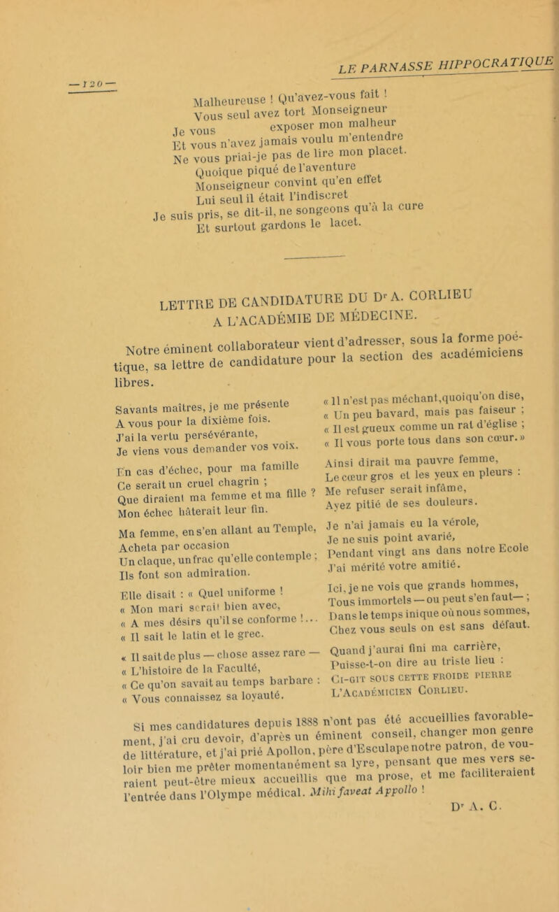 Malheureuse ! Qu’avez-vous fait ! Vous seul avez tort Monseigneur T. vnns exposer mon malheur Et vous n’avez jamais voulu m’entendre Ne vous priai-je pas de lire mon place!. Quoique piqué de 1 aventure Monseigneur convint qu en elle Lui seul il était l’indiscret Je suis pris, se dit-il, ne songeons qu a la cure î.n r.ininiit tardons le lacet. LETTRE DE CANDIDATURE DU D'A. CORUEU A L'ACADÉMIE DE MÉDECINE. Notre éminent collaborateur tique, sa lettre de candidature pour libres. Savants maîtres, je me présente A vous pour la dixième fois. J’ai la vertu persévérante, Je viens vous demander vos voix. En cas d’échec, pour ma famille Ce serait un cruel chagrin , Que diraient ma femme et ma fille • Mon échec hâterait leui lin. Ma femme, en s’en allant au Temple, Acheta par occasion Un claque, un frac qu’elle contemple , Us font son admiration. Elle disait : « Quel uniforme ! « Mon mari serait bien avec, « A mes désirs qu’il se conforme !... « Il sait le latin et le grec. « Il sait de plus — chose assez rare — « L’histoire de la Faculté, « Ce qu’on savait au temps barbare : « Vous connaissez sa loyauté. vient d’adresser, sous la forme poê- la section des académiciens « 11 n’est pas méchant ,quoiqu on dise, « Un peu bavard, mais pas faiseur : « Il est gueux comme un rat d église , « Il vous porte tous dans son cœur. » Ainsi dirait ma pauvre femme, Le cœur gros et les yeux en pleuis . Me refuser serait infâme, Ayez pitié de ses douleurs. Je n’ai jamais eu la vérole, Je ne suis point avarié, Pendant vingt ans dans notre Ecole J’ai mérité votre amitié. Ici. je ne vois que grands hommes, Tous immortels — ou peut s’en faut— ; 1 >ans le temps inique où nous sommes, Chez vous seuls on est sans défaut. Quand j’aurai fini ma carrière, puisse-t-on dire au triste lieu : Cl-GlT SOUS CETTE FROIDE PIERRE L’Académicien Corlieu. Si mes candidatures depuis 1888 n’ont pas été accueillies favor^bl®‘ ment i'ü cru devoir, d’après un éminent conseil, changer mon genre de littérature, et j'ai prié Apollon, père d'Esculape notre patron, de von- loir bien me prêter momentanément sa lyre, pensai q . . raient peut-être mieux accueillie que ma prose et me faciliteraient l’entrée dans l’Olympe médical. Milnfaveat Appollo . D' A. C.