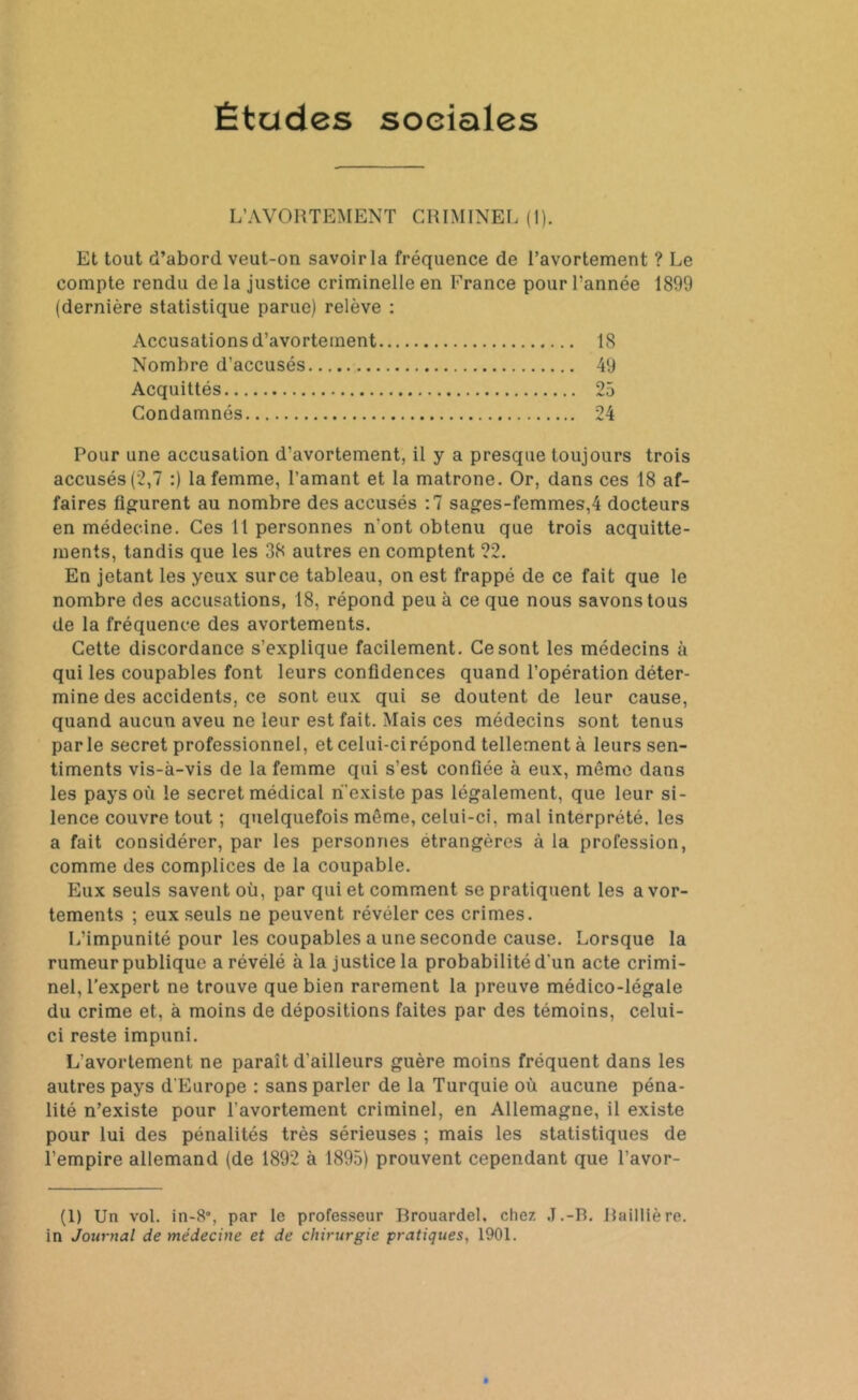 Études soeiales L’AVORTEMENT CRIMINEL (1). Et tout d’abord veut-on savoir la fréquence de l’avortement ? Le compte rendu de la justice criminelle en France pour l’année 1899 (dernière statistique parue) relève : Accusations d’avortement 18 Nombre d’accusés 49 Acquittés 25 Condamnés 24 Pour une accusation d’avortement, il y a presque toujours trois accusés (2,7 :) la femme, l’amant et la matrone. Or, dans ces 18 af- faires figurent au nombre des accusés :7 sages-femmes,4 docteurs en médecine. Ces 11 personnes n'ont obtenu que trois acquitte- ments, tandis que les 38 autres en comptent 22. En jetant les yeux surce tableau, on est frappé de ce fait que le nombre des accusations, 18, répond peu à ce que nous savons tous de la fréquence des avortements. Cette discordance s’explique facilement. Ce sont les médecins à qui les coupables font leurs confidences quand l’opération déter- mine des accidents, ce sont eux qui se doutent de leur cause, quand aucun aveu ne leur est fait. Mais ces médecins sont tenus parle secret professionnel, et celui-ci répond tellement à leurs sen- timents vis-à-vis de la femme qui s’est confiée à eux, môme dans les pays où le secret médical n'existe pas légalement, que leur si- lence couvre tout ; quelquefois même, celui-ci, mal interprété, les a fait considérer, par les personnes étrangères à la profession, comme des complices de la coupable. Eux seuls savent où, par qui et comment se pratiquent les avor- tements ; eux seuls ne peuvent révéler ces crimes. L’impunité pour les coupables a une seconde cause. Lorsque la rumeur publique a révélé à la justice la probabilité d'un acte crimi- nel, l’expert ne trouve que bien rarement la preuve médico-légale du crime et, à moins de dépositions faites par des témoins, celui- ci reste impuni. L'avortement ne paraît d’ailleurs guère moins fréquent dans les autres pays d'Europe : sans parler de la Turquie où aucune péna- lité n’existe pour l'avortement criminel, en Allemagne, il existe pour lui des pénalités très sérieuses ; mais les statistiques de l’empire allemand (de 1892 à 1895) prouvent cependant que l’avor- (1) Un vol. in-8°, par le professeur Brouardel, chez J.-B. Baillière, in Journal de médecine et de chirurgie pratiques, 1901.