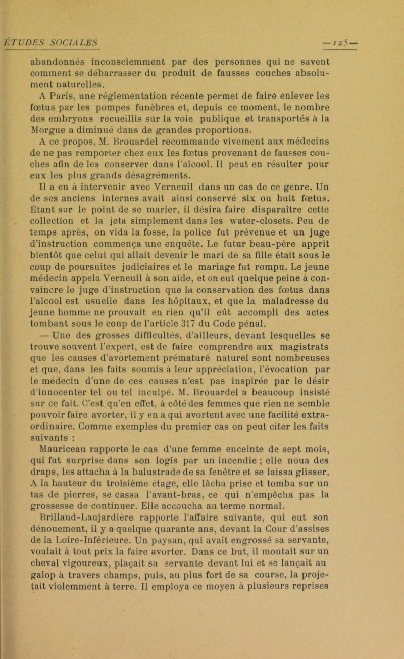 abandonnés inconsciemment par des personnes qui ne savent comment se débarrasser du produit de fausses couches absolu- ment naturelles. A Paris, une réglementation récente permet de faire enlever les fœtus par les pompes funèbres et, depuis ce moment, le nombre des embryons recueillis sur la voie publique et transportés à la Morgue a diminué dans de grandes proportions. A ce propos, M. Brouardel recommande vivement aux médecins de ne pas remporter chez eux les fœtus provenant de fausses cou- ches afin de les conserver dans l'alcool. Il peut en résulter pour eux les plus grands désagréments. Il a eu à intervenir avec Verneuil dans un cas de ce genre. Un de ses anciens internes avait ainsi conservé six ou huit fœtus. Etant sur le point de se marier, il désira faire disparaître cette collection et la jeta simplement dans les water-closets. Peu de temps après, on vida la fosse, la police fut prévenue et un juge d’instruction commença une enquête. Le futur beau-père apprit bientôt que celui qui allait devenir le mari de sa fille était sous le coup de poursuites judiciaires et le mariage fut rompu. Lejeune médecin appela Verneuil à son aide, et on eut quelque peine à con- vaincre le juge d'instruction que la conservation des fœtus dans l’alcool est usuelle dans les hôpitaux, et que la maladresse du jeune homme ne prouvait en rien qu’il eût accompli des actes tombant sous le coup de l’article 317 du Code pénal. — Une des grosses difficultés, d’ailleurs, devant lesquelles se trouve souvent l’expert, est de faire comprendre aux magistrats que les causes d’avortement prématuré naturel sont nombreuses et que, dans les faits soumis à leur appréciation, l’évocation par le médecin d’une de ces causes n’est pas inspirée par le désir d'innocenter tel ou tel inculpé. M. Brouardel a beaucoup insisté sur ce fait. C’est qu’en effet, à côté des femmes que rien ne semble pouvoir faire avorter, il y en a qui avortent avec une facilité extra- ordinaire. Comme exemples du premier cas on peut citer les faits suivants : Mauriceau rapporte le cas d’une femme enceinte de sept mois, qui fut surprise dans son logis par un incendie ; elle noua des draps, les attacha à la balustrade de sa fenêtre et se laissa glisser. A la hauteur du troisième étage, elle lâcha prise et tomba sur un tas de pierres, se cassa l’avant-bras, ce qui n'empêcha pas la grossesse de continuer. Elle accoucha au terme normal. Brillaud-Laujardière rapporte l’affaire suivante, qui eut son dénouement, il y a quelque quarante ans, devant la Cour d'assises de la Loire-Inférieure. Un paysan, qui avait engrossé sa servante, voulait à tout prix la faire avorter. Dans ce but, il montait sur un cheval vigoureux, plaçait sa servante devant lui et se lançait au galop à travers champs, puis, au plus fort de sa course, la proje- tait violemment à terre. Il employa ce moyen à plusieurs reprises