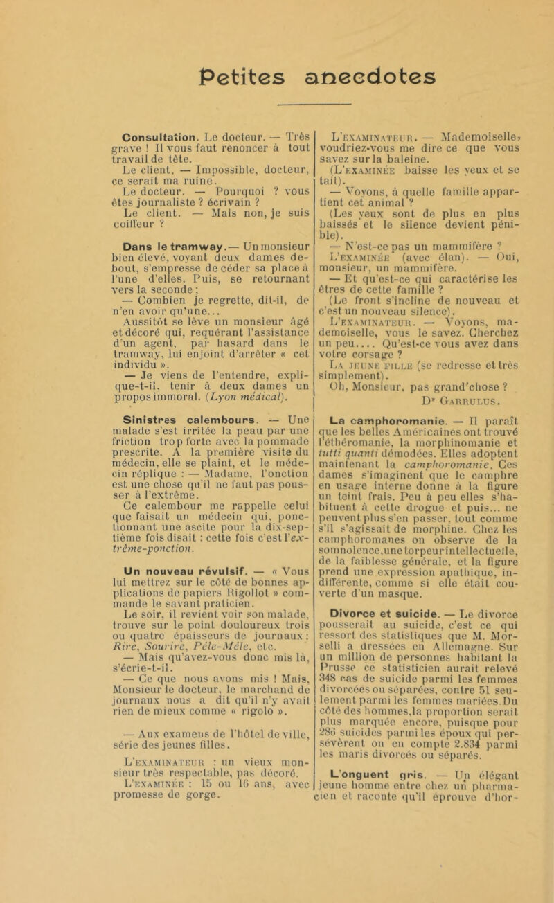 Petites anecdotes Consultation. Le docteur. — Très grave ! Il vous faut renoncer à tout travail de tôte. Le client. — Impossible, docteur, ce serait ma ruine. Le docteur. — Pourquoi ? vous ôtes journaliste ? écrivain ? Le client. — Mais non, je suis coiffeur ? Dans le tramway.— Unmonsieur bien élevé, voyant deux dames de- bout, s’empresse de céder sa place à l’une d’elles. Puis, se retournant vers la seconde ; — Combien je regrette, dit-il, de n’en avoir qu’une... Aussitôt se lève un monsieur Agé et décoré qui, requérant l’assistance d'un agent, par hasard dans le tramway, lui enjoint d’arrêter « cet individu ». — Je viens de l’entendre, expli- que-t-il. tenir à deux dames un propos immoral. (Lyon médical). Sinistres calembours. — Une malade s’est irritée la peau par une friction trop forte avec la pommade prescrite. A la première visite du médecin, elle se plaint, et le méde- cin réplique : — Madame, l’onction est une chose qu’il ne faut pas pous- ser à l’extrôme. Ce calembour me rappelle celui que faisait un médecin qui, ponc- tionnant une ascite pour la dix-sep- tième fois disait : cette fois c’est \'ex- trême-ponction. Un nouveau révulsif. — « Vous lui mettrez sur le côté do bonnes ap- plications de papiers Rigollot » com- mande le savant praticien. Le soir, il revient voir son malade, trouve sur le point douloureux trois ou quatre épaisseurs de journaux : Rire, Sourire, Pêle-Mêle, etc. — Mais qu’avez-vous donc mis là, s’écrie-t-il. — Ce que nous avons mis ! Mais, Monsieur le docteur, le marchand de journaux nous a dit qu’il n’y avait rien de mieux comme « rigolo ». — Aux examens de l’hôtel de ville, série des jeunes filles. L’examinateur : un vieux mon- sieur très respectable, pas décoré. L’examinée : 15 ou 16 ans, avec promesse de gorge. L’examinateur. — Mademoiselle» voudriez-vous me dire ce que vous savez sur la baleine. (L’examinée baisse les yeux et se tait). — Voyons, à quelle famille appar- tient cet animal ? (Les yeux sont de plus en plus baissés’et le silence devient péni- ble). — N’esl-cepas un mammifère ? L’examinée (avec élan). — Oui, monsieur, un mammifère. — Et qu’est-ce qui caractérise les êtres de cette famille ? (Le front s’incline de nouveau et c’est un nouveau silence). L’examinateur. — Voyons, ma- demoiselle, vous le savez. Cherchez un peu Qu’est-ce vous avez dans votre corsage ? La jeune fille (se redresse et très simplement). Oli, Monsieur, pas grand’chose ? Dr Garrulus. La camphoromanie. — Il paraît que les belles Américaines ont trouvé l’éthéromanie, la morphinomanie et tutti quanti démodées. Elles adoptent maintenant la camphoromanie. Ces dames s’imaginent que le camphre en usage interne donne à la figure un teint frais. Peu à peu elles s’ha- bituent à cette drogue et puis... ne peuvent plus s’en passer, tout comme s’il s’agissait de morphine. Chez les camphoromanes on observe de la somnolence.unetorpeurintellecluelle, de la faiblesse générale, et la figure prend une expression apathique, in- différente, comme si elle était cou- verte d’un masque. Divorce et suicide. — Le divorce pousserait au suicide, c’est ce qui ressort des statistiques que M. Mor- selli a dressées en Allemagne. Sur un million de personnes habitant la Prusse ce statisticien aurait relevé 348 cas de suicide parmi les femmes divorcées ou séparées, contre 51 seu- lement parmi les femmes mariées.Du côté des hommes,la proportion serait plus marquée, encore, puisque pour 286 suicides parmi les époux qui per- sévèrent on en compte 2.834 parmi les maris divorcés ou séparés. L’onguent gris. — Un élégant jeune homme entre chez un pharma- cien et raconte qu’il éprouve d’hor-