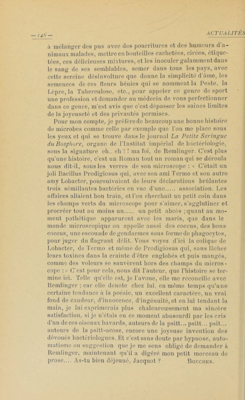 4 CT U A LITE S à mélanger des pus avec des pourritures et des humeurs d a- nimaux malades, mettre en bouteilles cachetées, cirée», étique- tées, ces délicieuses mixtures, et les inoculer galamment dans le sang de ses semblables, semer dans tous les pays, avec cette sereine désinvolture que donne la simplicité d ame, les semences de ces (leurs bénies qui se nomment la Peste, la Lèpre, la Tuberculose, etc., pour appeler ce genre desport une profession et demander au médecin de vous perfectionner dans ce genre, m’est avis que c’est dépasser les saines limites de la joyeuseté et des privautés permises. Pour mon compte, je préfère de beaucoup une bonne histoire de microbes comme celle par exemple que l'on me place sous les yeux et qui se trouve dans le journal La Petite Seringue du Bosphore, organe de l’Institut impérial de bactériologie, sous la signature eh., eh ! ! ma foi, de Remlinger. C’est plus qu’une histoire, c’est un Roman tout un roman qui se déroula nous dit-il, sous les verres de son microscope : « C’était un joli Bacillus Prodigiosus qui, avec son ami Termo et son autre amy Lobactcr, poursuivaient de leurs déclarations brûlantes trois sémillantes bactéries en vue d’une association. Les affaires allaient bon train, et l’on cherchait un petit coin dans les champs verts du microscope pour s’aimer, s’agglutiner et procréer tout au moins un un petit abcès ; quant au mo- ment pathétique apparurent avec les maris, que dans le monde microscopique on appelle aussi îles coccus, des bons coccus, une escouade de gendarmes sous forme de phagocytes, pour juger du flagrant délit. Vous voyez d’ici la colique de Lobacter, de Termo et même de Prodigiosus qui, sans lâcher leurs toxines dans la crainte d’être englobés et puis mangés, comme des voleurs se sauvèrent hors des champs du micros - cope : « C’est pour cela, nous dit l’auteur, que l’histoire se ter- mine ici. Telle qu’elle est, je l’avoue, elle me réconcilie avec Remlinger ; car elle dénote chez lui, en même temps qu’une certaine tendance à la poésie, un excellent caractère, un vrai fond de candeur, d’innocence, d’ingénuité, et en lui tendant la main, je lui exprimerais plus chaleureusement ma sincère satisfaction, si je n’étais en ce moment abasourdi par les cris d’un deces oiseaux bavards, auteurs de la psitt... psitt... psit... auteurs de la psitt-acose, encore une joyeuse invention des dévoués bactériologues. Et c’est sans doute par hypnose, auto- matisme ou suggestion que je me sens obligé de demander à Remlinger, maintenant qu’il a digéré mon petit morceau de prose.... As-tu bien déjeuné, Jacquot ? Boucher.