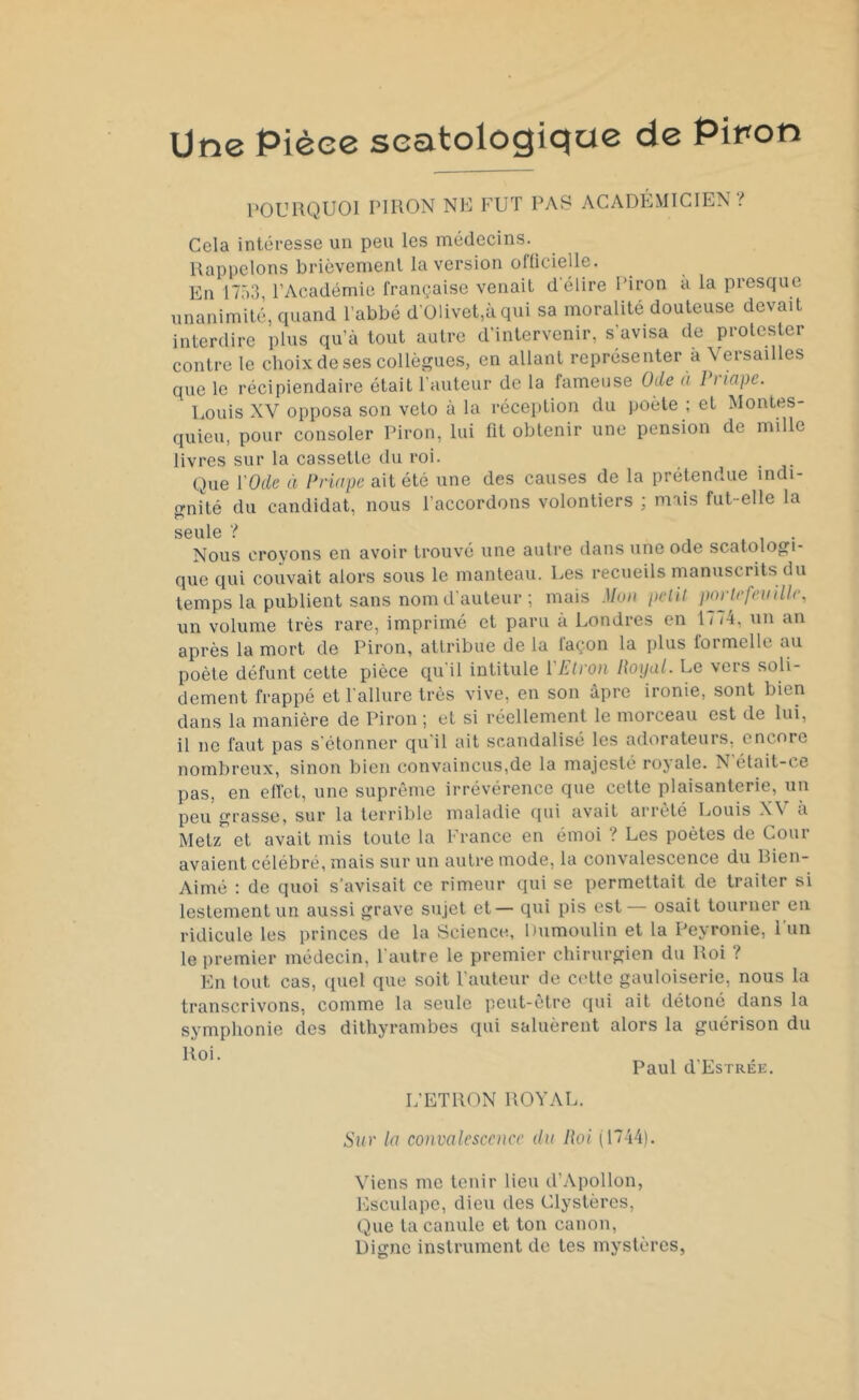 Une Pièce seatologiqae de Piron POURQUOI PIRON NE FUT PAS ACADÉMICIEN? Cela intéresse un peu les médecins. Rappelons brièvement la version officielle. En 1753, l’Académie française venait d'élire Piron a la presque unanimité, quand l’abbé d’01ivet,àqui sa moralité douteuse devait interdire plus qu’à tout autre d’intervenir, s'avisa de protester contre le choix de ses collègues, en allant représenter a Versailles que le récipiendaire était l’auteur de la fameuse Ode à 1 > lape. Louis XV opposa son veto à la réception du poète ; et Montes- quieu, pour consoler Piron, lui fit obtenir une pension de mille livres sur la cassette du roi. Que l'Ode à Priape ait été une des causes de la prétendue indi- gnité du candidat, nous l'accordons volontiers ; mais fut-elle la S G U1C ? Nous croyons en avoir trouvé une autre dans une ode scatologi- que qui couvait alors sous le manteau. Les recueils manuscrits du temps la publient sans nom d’auteur ; mais Mon petit portefeuille, un volume très rare, imprimé et paru à Londres en 1/ <4, un an après la mort de Piron, attribue de la laçon la plus formelle au poète défunt cette pièce qu'il intitule YElron Royal. Le vers soli- dement frappé et l allure très vive, en son âpre ironie, sont bien dans la manière de Piron ; et si réellement le morceau est de lui, il ne faut pas s'étonner qu'il ait scandalisé les adorateurs, encore nombreux, sinon bien convaincus,de la majesté rojale. X était-ce pas, en effet, une suprême irrévérence que cette plaisanterie, un peu grasse, sur la terrible maladie qui avait arrêté Louis \\ à Metz et avait mis toute la France en émoi ? Les poètes de Cour avaient célébré, mais sur un autre mode, la convalescence du Rien- Aimé : de quoi s’avisait ce rimeur qui se permettait de traiter si lestement un aussi grave sujet et— qui pis est— osait tourner en ridicule les princes de la Science, Dumoulin et la Peyronie, l’un le premier médecin, l'autre le premier chirurgien du Roi ? En tout cas, quel que soit l'auteur de cette gauloiserie, nous la transcrivons, comme la seule peut-être qui ait détoné dans la symphonie des dithyrambes qui saluèrent alors la guérison du Paul d’EsTRÉE. L’ETRON ROYAL. Sur la convalescence du Roi (1744). Viens me tenir lieu d'Apollon, Esculape, dieu des Clystères, Que ta canule et ton canon, Digne instrument de tes mystères,