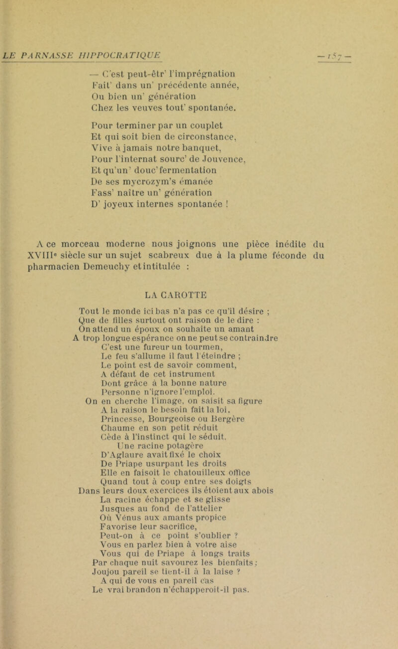 — C'est peut-êtr' l’imprégnation Fait’ dans un’ précédente année, Ou bien un’ génération Chez les veuves tout’ spontanée. Pour terminer par un couplet Et qui soit bien de circonstance, Vive à jamais notre banquet, Pour l’internat sourc’ de Jouvence, Et qu’un’ doue'fermentation De ses mycrozym’s émanée Fass’ naître un' génération D’joyeux internes spontanée ! A ce morceau moderne nous joignons une pièce inédite du XVIIIe siècle sur un sujet scabreux due à la plume féconde du pharmacien Demeuchy et intitulée : LA CAROTTE Tout le monde ici bas n’a pas ce qu’il désire ; Que de tilles surtout ont raison de le dire : On attend un époux on souhaite un amant A trop longue espérance on ne peut se contraindre C’est une fureur un tourmen, Le feu s’allume il faut 1 éteindre ; Le point est de savoir comment, A défaut de cet instrument Dont grâce à la bonne nature Personne n’ignore l’emploi. On en cherche l’image, on saisit sa figure A la raison le besoin fait la loi. Princesse, Bourgeoise ou Bergère Chaume en son petit réduit Cède à l’instinct qui le séduit. Une racine potagère D’Aglaure avait fixé le choix De Priape usurpant les droits Elle en faisoit le chatouilleux office Quand tout à coup entre ses doigts Dans leurs doux exercices ils étoient aux abois La racine échappe et se glisse Jusques au fond de l’attelier Où Vénus aux amants propice Favorise leur sacrifice, Peut-on à ce point s’oublier ? Vous en parlez bien à votre aise Vous qui de Priape à longs traits Par chaque nuit savourez les bienfaits; Joujou pareil se liont-il à la laise ? A qui de vous en pareil cas Le vrai brandon n’échapperoit-il pas.