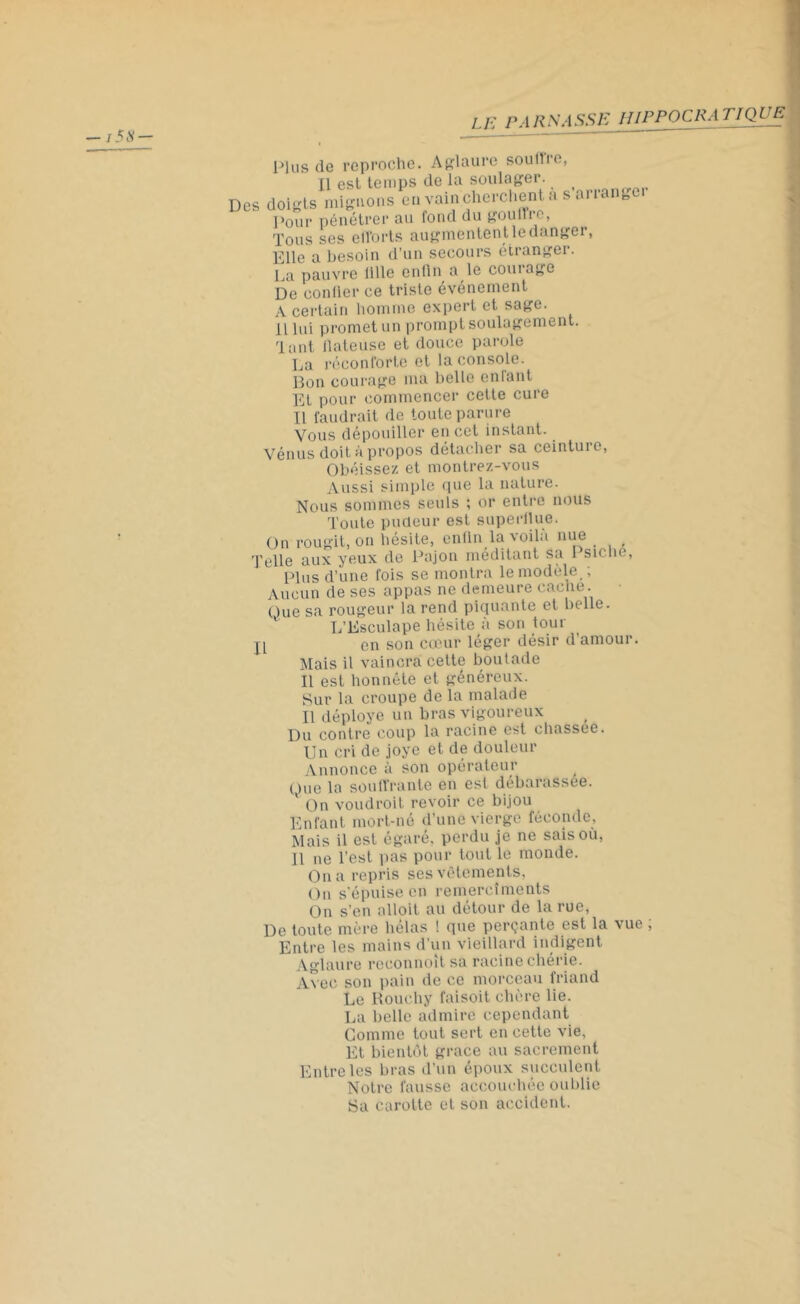 Plus de reproche. Aglaure soutire, Il est temps de la soulager. Des doigts mignons eu vain cherchent a s arrange Pour pénétrer au fond du gouffre, Tous ses efforts augmentent le danger, Elle a besoin d’un secours étranger. La pauvre 1 ilie enfin a le couiage De confier ce triste événement A certain homme expert et sage, il lui promet un prompt soulagement. Tant llateuse et douce parole La réconforte et la console. Bon courage ma belle enfant Et pour commencer cette cure Il faudrait de toute parure Vous dépouiller en cet instant. Vénus doit à propos détacher sa ceinture, Obéissez et montrez-vous Aussi simple que la nature. Nous sommes seuls ; or entre nous Toute pudeur est superflue. On rougit, on hésite, enfin la voila nue ( Telle aux yeux de Pajon méditant sa 1 siolie, Plus d’une fois se montra le modèle ; Aucun de ses appas ne demeure cache . Que sa rougeur la rend piquante et belle. L’Esculape hésite à son tour en son cœur léger désir d’amour. Mais il vaincra cette boutade Il est honnête et généreux. Sur la croupe de la malade Il déployé un bras vigoureux Du contre coup la racine est chassée. Un cri de joye et de douleur Annonce à son opérateur Que la souffrante en est débarassee. On voudroit revoir ce bijou Enfant mort-né d’une vierge féconde, Mais il est égaré, perdu je ne sais où, On a repris ses vêlements, On s’épuise en remercîments On s’en alloit au détour de la rue, De toute mère hélas ! que perçante est la vue Entre les mains d’un vieillard indigent Aglaure reconnoît sa racine chérie. Avec son pain de ce morceau friand Le Rouchy faisoit chère lie. La belle admire cependant Comme tout sert en cette vie, Et bientôt grâce au sacrement Entre les bras d’un époux succulent Notre fausse accouchée oublie Sa carotte et son accident. U