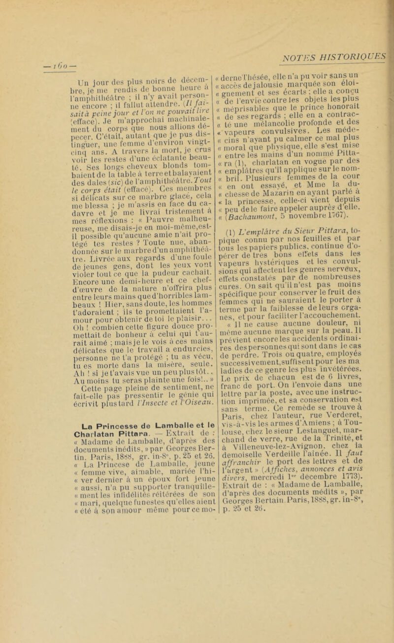 Un jour des plus noirs de décem- bre, je me rendis de bonne beute a l’amphithéâtre ; il n’y avait person- ne encore ; il fallut attendre. (H fali- sait à peine jour et l on ne pouvait lu i 'efface). .le m’approchai machinale- ment ou corps que nous allions de- pecer. C’était, autant que je pus dis- tinguer, une femme d environ vingt- cinq ans. A travers la mort, je crus voir les restes d’une éclatante beau- té. Ses longs cheveux blonds tom- baient de la table à terreetbalaysdent des dales (sic) de l’amphithéâtre. Tout le corps était (effacé). Ces membres si délicats sur ce marbre glacé, cela me blessa ; je m’assis en lace du ca- davre et je me livrai tristement à mes réflexions : « Pauvre malheu- reuse, me disais-je en moi-même,est- il possible qu’aucune amie n’ait pro- tégé tes restes ? Toute nue, aban- donnée sur le marbre d’un amphithéâ- tre. Livrée aux regards d’une foule de jeunes gens, dont les yeux vont violer tout ce que la pudeur cachait. Encore une demi-heure et ce chef- d’œuvre de la nature n’offrira plus entre leurs mains que d’horribles lam- beaux ! Hier, sans doute, les hommes t’adoraient, ; ils te promettaient l’a- mour pour obtenir de toi le plaisir... Oh ! combien cette figure douce pro- mettait de bonheur à celui qui t au- rait aimé ; maisjele vois à ces mains délicates que le travail a endurcies, personne ne l'a protégé ; tu as vécu, tu es morte dans la misère, seule. Ah ! si je l’avais vue un peu plus tôt.. Au moins lu seras plainte une lois!..» Cette page pleine de sentiment, ne fait-elle pas pressentir le génie qui écrivit plus tard l'Insecte et l'Oiseau. La Princesse de Lamballe et le Charlatan Pittara. — Extrait de : « Madame de Lamballe, d’après des documents inédits, » par Georges Ber- lin. Paris, 1888, gr. in-8», p.25 et 26. « La Princese de Lamballe, jeune « femme vive, aimable, mariée 1 ’hi— « ver dernier à un époux fort jeune « aussi, n’a pu supporter tranquille- « ment les infidélités réitérées de son « mari, quelque funestes qu elles aient o été à son amour même pour ce mo- derne Thésée, elle n’a pu voir sans un accès de jalousie marquée son éloi- gnement et ses écarts ; elle a conçu de l’envie contre les objets les plus méprisables que le prince honorait « de ses regards ; elle en a conlrac- « té une mélancolie profonde et des « vapeurs convulsives. Les méde- « cins n’avant pu calmer ce mal plus « moral qiie physique, elle s’est mise o entre les mains d un nommé Pitla- « ra (1), charlatan en vogue par des « emplâtres qu’il applique sur le nom- « bril. Plusieurs femmes de la cour « en ont essavé, et Mme la du- « chessede Mazarin en ayant parle a « la princesse, celle-ci vient depuis « peu de le faire appeler auprès d’elle. « (Bachaumont, 5 novembre 1167). (1) L'emplâtre du Sieur Pittara, to- pique connu par nos feuilles et par tous les papiers publics, continue d’o- pérer de très bons effets dans les vapeurs hystériques et les convul- sions qui affectent les genres nerveux, effets constatés par de nombreuses cures. On sait qu'il n’est pas moins spécifique pour conserver le fruit des femmes qui ne sauraient le porter à terme par la faiblesse de leurs orga- nes, et pour faciliter l’accouchement. « J1 ne cause aucune douleur, ni même aucune marque sur la peau. Il prévient encore les accidents ordinai- res des personnes qui sont dans le cas de perdre. Trois ou quatre, employés successivement,suffisent pour les ma ladies de ce genre les plus invétérées. Le prix de chacun est de 6 livres, franc de port. On i’envoie dans une lettre parla poste, avec une instruc- tion imprimée, et sa conservation est sans terme. Ce remède se trouve à Paris, chez l’auteur, rue Verderet, vis-à-vis les armes d’Amiens ; à Tou- louse, chez le sieur Lestanguet, mar- chand de verre, rue de la Trinité, et à Villeneuve-lez-Avignon, chez la demoiselle Verdeille l’ainée. Il faut affranchir le port des lettres et de l’argent » (AJficlics, annonces et avis divers, mercredi 1 décembre 1173). Extrait de : « Madame de Lamballe, d’après des documents médits », par Georges Bertain Paris, 1888, gr. in-8», p. 25 et 26.