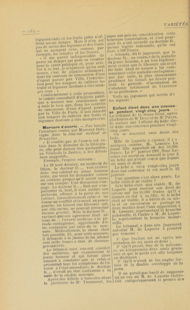 légumes cuits cl les fruits (fiés of- frent aucun danger. Mnls l - ms de même des légumes i1 des nui • ÇÏÏ Te mansent «n». «JoT exemple, les salades et les naia^ “1 1? me pan.it indispensable .e parer au danger qui peut e éb lc_ pour la santé publique et,, pou a {■or à ce but, ie n aperçois qu un sein moven c'est de stipuler nettement, d«S conti-ala do d’égout passes par VllJe.  J® )e lion pour les usagers de culüver ie fruits et légumes destinés a être man- S°Gonformément à celle proposition, le comité consultâtiI d hygiène i que a nommé une commission qu. a émis le vœu que, dans les contiats de concession d eau d égout passés par fa Ville de Paris, il soit n» erd. aux usagers de cultiver des traits et légumes destinés à être mangéscius. Morsure d avarié - bS?Je l’aventure contée par Mureaux Pela vigne dans le Journal medical de Bruxelles. , « Il semble que si l avarie cA en- trée dans le domaine de la btteralu- re elle peut donner lieu quelquefois, au Palais de la Justice, a des débats bien suggestifs. Exemple, l’espece suivante : Le 22 août dernier, un médecin de Dijon, le docteur B..., voit arriver dans son cabinet un jeune homme irrité qui vient lui demander raison de certains propos qu’il aurait tenus sur son compte. Une discussion s en- gage Le docteur B..., finit par s im- patienter et. bref, il veut mettre son prétendu offensé à la porte de son cabinet. Immédiatement celui-ci lui donne un soufflet elle mord au pouce gauche, lui faisant une blessure qui, par elle-même, ne pouvait présenter aucune gravité. Mais le docteur B. sachant que son agresseur était at- teint de... l’avarie moderne a la pé- riode contagieuse, appréhendé d li- tre contaminé par suite de la mor- sure. Médicalement, la chose était fort possible. Et. pour cette morsure, il demande à la justice de lui allouer cent mille francs à litre de domma- ges-intérêts. 1,0 tribunal saisi commit aussitôt des médecins, qui examinèrent le jeune homme cl qui furent alors amenés à constater que si celui-ci présentait tous les symptômes de 1 a- varie à l’état secondaire, le docteur B.., n’avait pu être contaminé a la suite de la susdite morsure. Après des débats a buis-clos et sut la plaidoirie de M° Tliomasset, les :.,gPS ont pris en considération cette heureuse constatation, et c’est pour- quoi ils n’ont accordé au docteur B . qu'une légère indemnité, qu ils ont fixée à 500 francs. , '« Attendu, dit le juhremeiit qüe le docteur B... au courant delà maladie du jeune homme, a pu très légitime- ment croire que la blessure qu. avait été faite était de nature a lui com muniquer celle matadie con tagieuse ,me par suite, la plus élémentaire prudence lui faisait un devoir pen- Sï la période d’incubation de s’abstenir totalement de 1 exercice de sa profession. » Voilà un jugement qui mérite d e Ire signalé ! Enfant élevé dans une couveu- se pendant vingt-cinq 7“ I ci tribunal de la hCine vient, apres plaidoiries de M Drozctde M“I mrre, de statuer sur l'affaire du bebe éle- vé dans une couveuse pendant un8t On *°se souvient sans doute des 1 ' M Ue de Laporte a épousé, il > a quelques années, M. Leseurs. La jeune tille apportait en dot .,0.» 00^ francs. Le l“r janvier 1901,Mme lie scurs est. morte en donnant le jour a un bébé qui n’était conçu que depuis six mois et demi. .niip« Le bébé a vécu vingt-cinq ours dans une couveuse et est mort le -a ' une question s'est alors posée. Le bébé était-il né viable ? Si le bébé était non viable M . de Laporte peut exercer son droit de retour sur les 50,000 francs qu 1 a donnés en dot à sa ffile. • i . était né viable, il a hérité de sa me- re et sa succession se partage en deux moitiés dont l’une appartient a M. Leseurs, représentant la branche paternelle, et l’autre a M. de Laper te, représentant la branche mater- Le tribunal, a dans son jugement autorisé M. de Laporte a prouver par témoins : 1 Que l’enfant est né après une gestation de six mois et demi , ~ 2“ Qu’il pesait, lors de la naissan- ce* uiikilogramme deux cents gram- mes et que le poids est allé toujours en déclinant ; 3° Qu’il n’avait ni les ongles loi - més ni la double enveloppe de la peau. I U ne paraît pas hardi de supposer qu'au cas où M. de Laporte etabli- 1 rait catégoriquement la preuve des