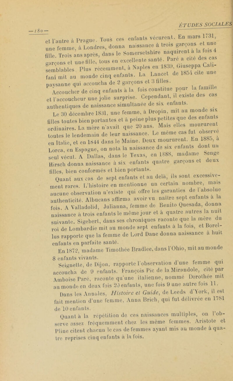 ■ i8o — et l’autre à Prague. Tous ces enfants vécurent. En mars 1731, une femme, à Londres, donna naissance à trois garçons et une r,lle Trois ans après, dans le Somersetshire naquirent a la 4 ü'rçons è, unelillc, tous en excellente santé. Paré a cle des as semblables Plus récemment, à Naples en 1830, Giuseppa Cali- semuiumc t i « cite une fani mit au monde cinq enfants. La Lancet paysanne qui accoucha de 2 garçons et 3 filles. Accoucher de cinq enfants à la fois constitue pour ,a famil e et l'accoucheur une jolie surprise. Cependant, .1 existe des authentiques de naissance simultanée de six entants. Le 30 décembre 1831, une femme, à Dropin, mit au monde six filles toutes bien portail tes et à peine plus petites que des enfan s ordinaires. La mère n’avait que 20 ans. Mais elles moururent toutes le lendemain de leur naissance. Le meme cas fut obser c en Italie, et en 1844 dans le Maine. Deux moururent. Lu 138.., a Lorca, en Espagne, on nota la naissance de six enfants dont un seul vécut. A Dallas, dans le Texas, en 1888, madame Seng Hirsch donna naissance à six enfants quatre garçons et deux filles, bien conformés et bien portants. Quant aux cas de sept enfants et au delà, ils sont excessive- ment rares. L’histoire en mentionne un certain nombre, mais aucune observation n’existe qui offre les garanties de 1 absolue authenticité. Albucans affirma avoir vu naître sept enfants a la fois. A Valladolid, Julianna, femme (1e Benito Quesada, donna naissance à trois enfants le même jour et à quatre autres la nuit suivante. Sigebert, dans ses chroniques raconte que la mere du roi de Lombardie mit au monde sept enfants a la lois, et Bore - lus rapporte que la femme de Lord Dane donna naissance à huit enfants en parfaite santé. En 1872, madame Timothée Bradlee, dans 1 Ohio, mit au monde 8 enfants vivants. Seignette, de Dijon, rapporte l'observation d’une femme qui accoucha de 9 enfants. François Pic de la Mirandole, cité par \tn boise Paré, raconte qu’une italienne, nommé Dorothée mit au monde en deux fois 20 enfants, une fois 9 une autre fois 11. Dans les Annales, Histoire et Guide, de Leeds d àork, il esl fait mention d’une femme, Anna Bricb, qui fut délivrée en 1781 de 10 enfants. Quanta la répétition de ces naissances multiples, on l’ob- serve assez fréquemment chez les même femmes. Aristote et Pline citent chacun le cas de femmes avant mis au monde à qua- tre reprises cinq enfants a la lois.