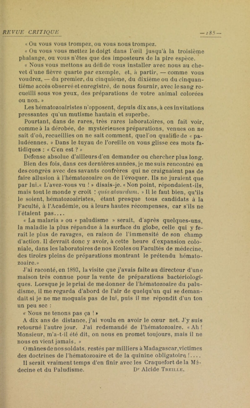 « Ou vous vous trompez, ou vous nous trompez. « Ou vous vous mettez le doigt dans l’œil jusqu’à la troisième phalange, ou vous n’êtes que des imposteurs de la pire espèce. « Nous vous mettons au défi de vous installer avec nous au che- vet d’une fièvre quarte par exemple, et, à partir, — comme vous voudrez, — du premier, du cinquième, du dixième ou du cinquan- tième accès observé et enregistré, de nous fournir, avec le sang re- cueilli sous vos yeux, des préparations de votre animal colorées ou non. » Les hématozoairistes n’opposent, depuis dix ans, à ces invitations pressantes qu'un mutisme hautain et superbe. Pourtant, dans de rares, très rares laboratoires, on fait voir, comme à la dérobée, de mystérieuses préparations, venues on ne sait d’où, recueillies on ne sait comment, que l'on qualifie de « pa- ludéennes. » Dans le tuyau de l’oreille on vous glisse ces mots fa- tidiques : « C'en est ? » Défense absolue d’ailleurs d’en demander ou chercher plus long. Bien des fois, dans ces dernières années, je me suis rencontré en des congrès avec des savants confrères qui ne craignaient pas de faire allusion à l'hématozoaire ou de l’évoquer. Ils ne juraient que par 1 ui.« L’avez-vous vu ! » disais-je. «Non point, répondaient-ils, mais tout le monde y croit : quiaabsurdum. » Il le faut bien, qu’ils le soient, hématozoairistes, étant presque tous candidats à la Faculté, à l’Académie, ou à leurs hautes récompenses, car s'ils ne l'étaient pas.... « La malaria » ou « paludisme « serait, d’après quelques-uns, la maladie la plus répandue à la surface du globe, celle qui y fe- rait le plus de ravages, en raison de l’immensité de son champ d'action. Il devrait donc y avoir, à cette heure d’expansion colo- niale, dans les laboratoires de nos Ecoles ou Facultés de médecine, des tiroirs pleins de préparations montrant le prétendu hémato- zoaire.» J’ai raconté, en 1893, la visite que j’avais faite au directeur d'une maison très connue pour la vente de préparations bactériologi- ques. Lorsque je le priai de me donner de l'hématozoaire du palu- disme, il me regarda d’abord de l’air de quelqu’un qui se deman- dait si je ne me moquais pas de lui, puis il me répondit d’un ton un peu sec : « Nous ne tenons pas ça ! » A dix ans de distance, j’ai voulu en avoir le cœur net. J’y suis retourné l’autre jour. J'ai redemandé de l'hématozoaire. « Ah ! Monsieur, m'a-t-il été dit, on nous en promet toujours, mais il ne nous en vient jamais. » Omânesdenossoldats. restés par milliers à Madagascar,victimes des doctrines de l’hématozoaire et de la quinine obligatoire ! Il serait vraiment temps d’en finir avec les Craquefort de la Mé- decine et du Paludisme. Dr Alcide Treille.