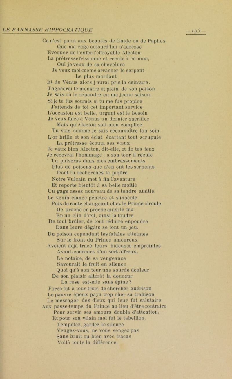 Ge n’est point aux beautés de Guide ou de Paphos Que ma rage aujourd'hui s’adresse Evoquer de l’enfer l'effroyable Alecton La prêtresse frissonne et recule à ce nom, Oui je veux de sa chevelure Je veux moi-même arracher le serpent Le plus mordant Et de Vénus alors j'aurai pris la ceinture. J’agacerai le monstre et plein de son poison Je sais où le répandre en ma jeune saison. Si je te fus soumis si tu me fus propice J’attends de toi cet important service L’occasion est belle, urgent est le besoin Je veux faire à Vénus un dernier sacrifice Mais qu’Alecton soit mon complice Tu vois comme je sais reconnoitre ton soin. L’or brille et son éclat écartant tout scrupule La prêtresse écouta ses vœux Je vaux bien Alecton, dit-elle, et de tes feux Je recevrai l’hommage ; à son tour il recule Tu puiseras dans mes embrassements Plus de poisons que n’en ont les serpents Dont tu recherches la piqûre. Notre Vulcain met à fin l’aventure Et reporte bientôt à sa belle moitié Un gage assez nouveau de sa tendre amitié. Le venin élancé pénètre et s’inocule Puis de route changeant chez le Prince circule De proche en proche ainsi le feu En un clin d’œil, ainsi la foudre De tout brûler, de tout réduire enpoudre Dans leurs dégâts se font un jeu. Du poison cependant les fatales atteintes Sur le front du Prince amoureux Avoient déjà tracé leurs hideuses empreintes Avant-coureurs d’un sort affreux. Le notaire, de sa vengeance Savourait le fruit en silence Quoi qu’à son tour une sourde douleur De son plaisir altérât la douceur La rose est-elle sans épine ? Force fut à tous trois de chercher guérison Le pauvre époux paya trop cher sa trahison Le messager des dieux qui leur fut salutaire Aux passe-temps du Prince au lieu d’être contraire Pour servir ses amours doubla d’attention, Et pour son vilain mal fut le tabellion. Tempêtez, gardez le silence Vengez-vous, ne vous vengez pas Sans bruit ou bien avec fracas Voilà toute la différence.