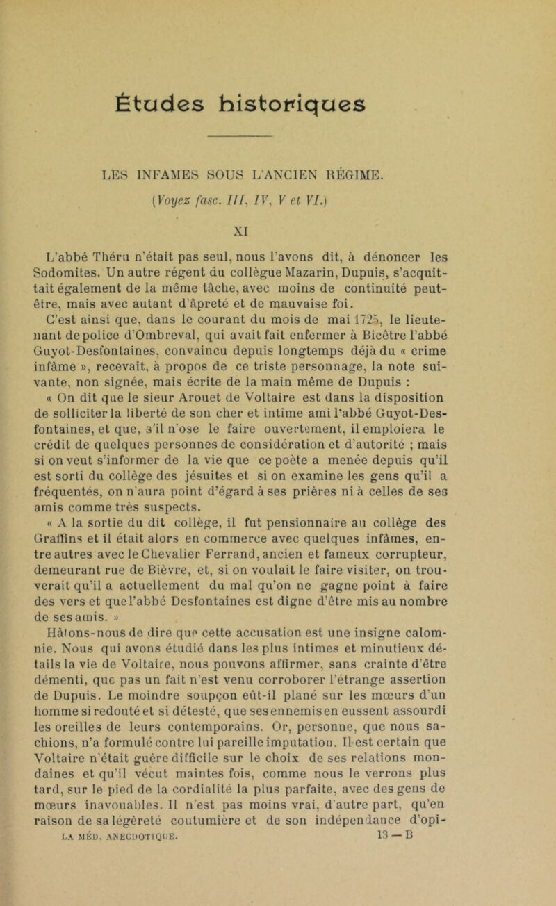 Études historiques LES INFAMES SOUS L'ANCIEN RÉGIME. [Voyez fasc. III, IV, V cl VI.) XI L'abbé Tliéru n’était pas seul, nous l'avons dit, à dénoncer les Sodomites. Un autre régent du collègue Mazarin, Dupuis, s'acquit- tait également de la même tâche, avec moins de continuité peut- être, mais avec autant d'âpreté et de mauvaise foi. C’est ainsi que, dans le courant du mois de mai 1725, le lieute- nant de police d'Ombreval, qui avait fait enfermer à Bicêtre l’abbé Guyot-Desfontaines, convaincu depuis longtemps déjà du « crime infâme », recevait, à propos de ce triste personnage, la note sui- vante, non signée, mais écrite de la main même de Dupuis : « On dit que le sieur Arouet de Voltaire est dans la disposition de solliciter la liberté de son cher et intime ami l’abbé Guyot-Des- fontaines, et que, s’il n'ose le faire ouvertement, il emploiera le crédit de quelques personnes de considération et d’autorité ; mais si on veut s’informer de la vie que ce poète a menée depuis qu’il est sorti du collège des jésuites et si on examine les gens qu’il a fréquentés, on n'aura point d’égard à ses prières ni à celles de ses amis comme très suspects. « A la sortie du dit collège, il fut pensionnaire au collège des Graiïins et il était alors en commerce avec quelques infâmes, en- tre autres avec le Chevalier Ferrand, ancien et fameux corrupteur, demeurant rue de Bièvre, et, si on voulait le faire visiter, on trou- verait qu’il a actuellement du mal qu’on ne gagne point à faire des verset que l’abbé Desfontaines est digne d’être mis au nombre de ses amis. » Ilâtons-nous de dire que cette accusation est une insigne calom- nie. Nous qui avons étudié dans les plus intimes et minutieux dé- tails la vie de Voltaire, nous pouvons affirmer, sans crainte d’être démenti, que pas un fait n’est venu corroborer l’étrange assertion de Dupuis. Le moindre soupçon eût-il plané sur les mœurs d'un homme si redouté et si détesté, que ses ennemis en eussent assourdi les oreilles de leurs contemporains. Or, personne, que nous sa- chions, n’a formulé contre lui pareille imputation. Il est certain que Voltaire n’était guère difficile sur le choix de ses relations mon- daines et qu'il vécut maintes fois, comme nous le verrons plus tard, sur le pied de la cordialité la plus parfaite, avec des gens de mœurs inavouables. Il n’est pas moins vrai, d'autre part, qu’en raison de sa légèreté coutumière et de son indépendance d’opi-