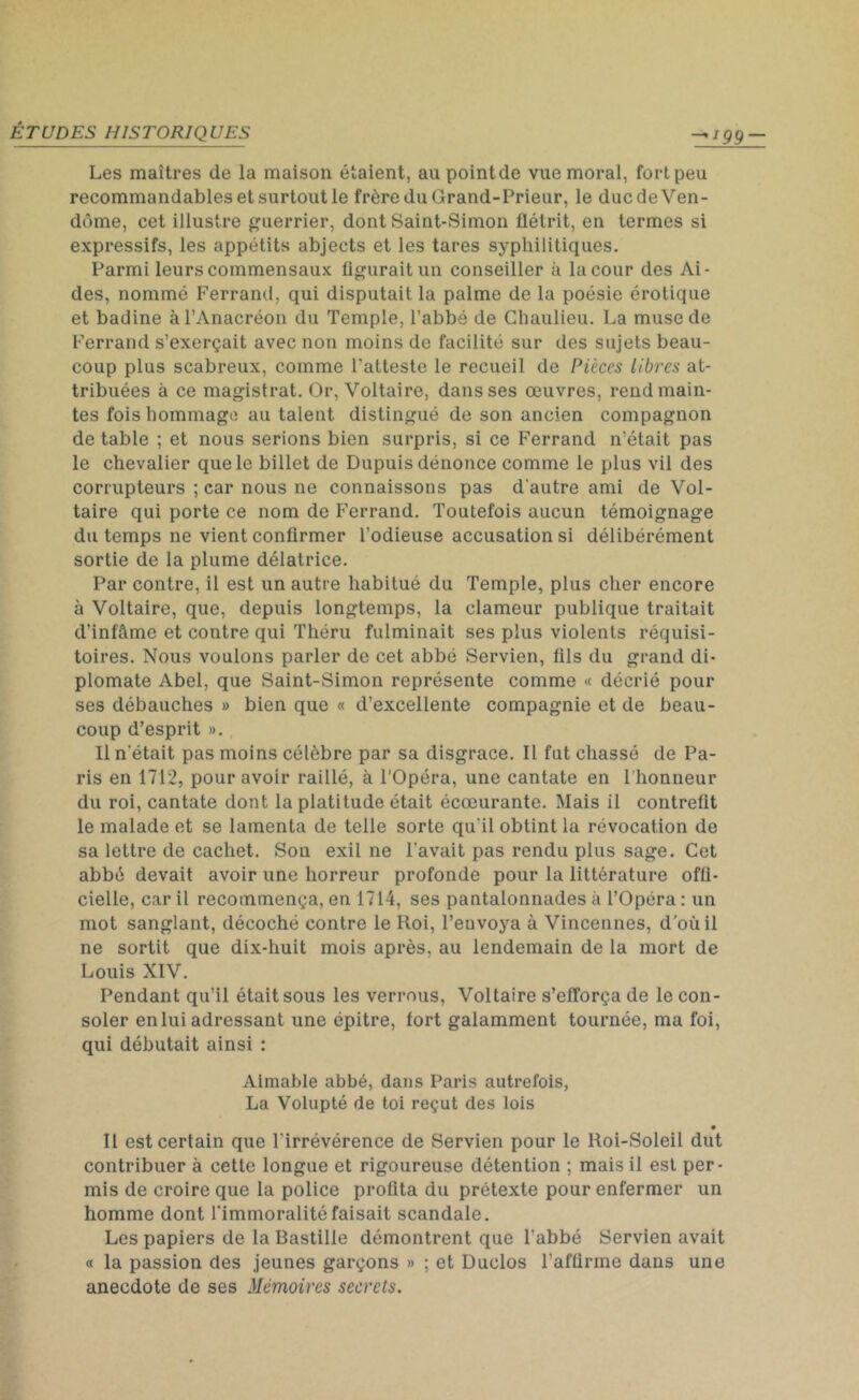 '99 Les maîtres de la maison étaient, au point de vue moral, fort peu recommandables et surtout le frère du Grand-Prieur, le duc de Ven- dôme, cet illustre guerrier, dont Saint-Simon flétrit, en termes si expressifs, les appétits abjects et les tares syphilitiques. Parmi leurs commensaux figurait un conseiller à la cour des Ai- des, nommé Ferrand, qui disputait la palme de la poésie érotique et badine à l’Anacréon du Temple, l’abbé de Chaulieu. La muse de Ferrand s’exerçait avec non moins de facilité sur des sujets beau- coup plus scabreux, comme l'atteste le recueil de Pièces libres at- tribuées à ce magistrat. Or, Voltaire, dans ses œuvres, rend main- tes fois hommage au talent distingué de son ancien compagnon de table ; et nous serions bien surpris, si ce Ferrand n’était pas le chevalier que le billet de Dupuis dénonce comme le plus vil des corrupteurs ; car nous ne connaissons pas d'autre ami de Vol- taire qui porte ce nom de Ferrand. Toutefois aucun témoignage du temps ne vient confirmer l’odieuse accusation si délibérément sortie de la plume délatrice. Par contre, il est un autre habitué du Temple, plus cher encore à Voltaire, que, depuis longtemps, la clameur publique traitait d’infâme et contre qui Théru fulminait ses plus violents réquisi- toires. Nous voulons parler de cet abbé Servien, fils du grand di- plomate Abel, que Saint-Simon représente comme « décrié pour ses débauches » bien que « d’excellente compagnie et de beau- coup d’esprit ». Il n’était pas moins célèbre par sa disgrâce. Il fut chassé de Pa- ris en 1712, pour avoir raillé, à l’Opéra, une cantate en l’honneur du roi, cantate dont la platitude était écœurante. Mais il contrefit le malade et se lamenta de telle sorte qu’il obtint la révocation de sa lettre de cachet. Son exil ne l’avait pas rendu plus sage. Cet abbé devait avoir une horreur profonde pour la littérature offi- cielle, car il recommença, en 1714, ses pantalonnades à l’Opéra : un mot sanglant, décoché contre le Roi, l’envoya à Vincennes, d’où il ne sortit que dix-huit mois après, au lendemain de la mort de Louis XIV. Pendant qu’il était sous les verrous, Voltaire s’efforça de le con- soler en lui adressant une épitre, fort galamment tournée, ma foi, qui débutait ainsi : Aimable abbé, dans Paris autrefois, La Volupté de toi reçut des lois Il est certain que l'irrévérence de Servien pour le Roi-Soleil dut contribuer à cette longue et rigoureuse détention ; mais il est per- mis de croire que la police profita du prétexte pour enfermer un homme dont l’immoralité faisait scandale. Les papiers de la Bastille démontrent que l’abbé Servien avait « la passion des jeunes garçons » ; et Duclos l’affirme dans une anecdote de ses Mémoires secrets.