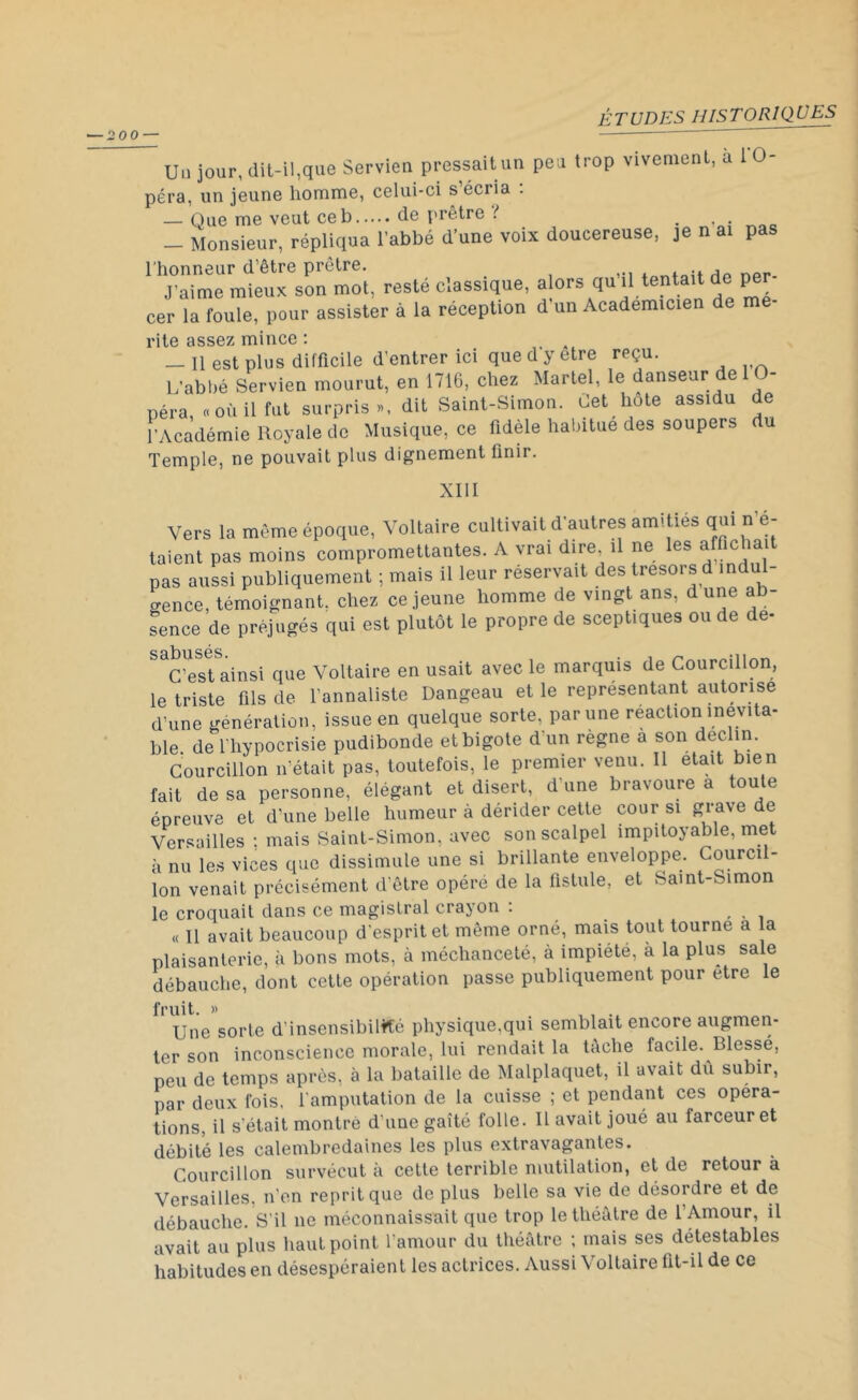 Un jour, dit-il,que Servien pressait un peu trop vivement, a 1 0- péra, un jeune homme, celui-ci s’écria . — Que me veut ce b de prêtre ! _ Monsieur, répliqua l’abbé d’une voix doucereuse, je n ai pas l’honneur d’être prêtre. . . Hp npr. J’aime mieux son mot, resté classique, alors qu il tentait de per cer la foule, pour assister à la réception d un Académicien de me rite assez mince : - Il est plus difficile d’entrer ici que d y etre reçu. L’abbé Servien mourut, en 1716, chez Martel, le danseur de - péra, « où il fut surpris», dit Saint-Simon. Let hôte assidu de l’Académie Royale de Musique, ce fidèle habitue des soupers du Temple, ne pouvait plus dignement finir. Vers la même époque, Voltaire cultivait d'autres amdies qui n e- taient pas moins compromettantes. A vrai dire il ne les affichait pas aussi publiquement ; mais il leur réservait des trésors d indul- gence, témoignant, chez ce jeune homme de vingt ans, dune ab- sence de préjugés qui est plutôt le propre de sceptiques ou de de- sabusés • C’est ainsi que Voltaire en usait avec le marquis de Courcillon, le triste fils de l’annaliste Dangeau et le représentant autorise d’une génération, issue en quelque sorte, par une réaction inévita- ble de l’hypocrisie pudibonde et bigote d’un règne a son déclin. Courcillon n’était pas, toutefois, le premier venu. Il était bien fait de sa personne, élégant et disert, d une bravoure a toute épreuve et d’une belle humeur à dérider cette cour si grave de Versailles : mais Saint-Simon, avec son scalpel impitoyable, met à nu les vices que dissimule une si brillante enveloppe. Courcil- lon venait précisément d’être opéré de la fistule, et Saint-Simon le croquait dans ce magistral crayon . « Il avait beaucoup d’esprit et même orné, mais tout tourne a la plaisanterie, à bons mots, à méchanceté, à impiété, à la plus sale débauche, dont cette opération passe publiquement pour etre le fruit. » Une sorte d’insensibilité physique,qui semblait encore augmen- ter son inconscience morale, lui rendait la tâche facile. Blessé, peu de temps après, à la bataille de Malplaquet, il avait du subir, par deux fois, l’amputation de la cuisse ; et pendant ces opéra- tions, il s’était montré d’une gaîté folle. IL avait joué au farceur et débité les calembredaines les plus extravagantes. Courcillon survécut à cette terrible mutilation, et de retour à Versailles, n'en reprit que de plus belle sa vie de désordre et de débauche. S’il ne méconnaissait que trop le théâtre de l’Amour, il avait au plus haut point l’amour du théâtre ; mais ses détestables habitudes en désespéraient les actrices. Aussi Voltaire lit-il de ce