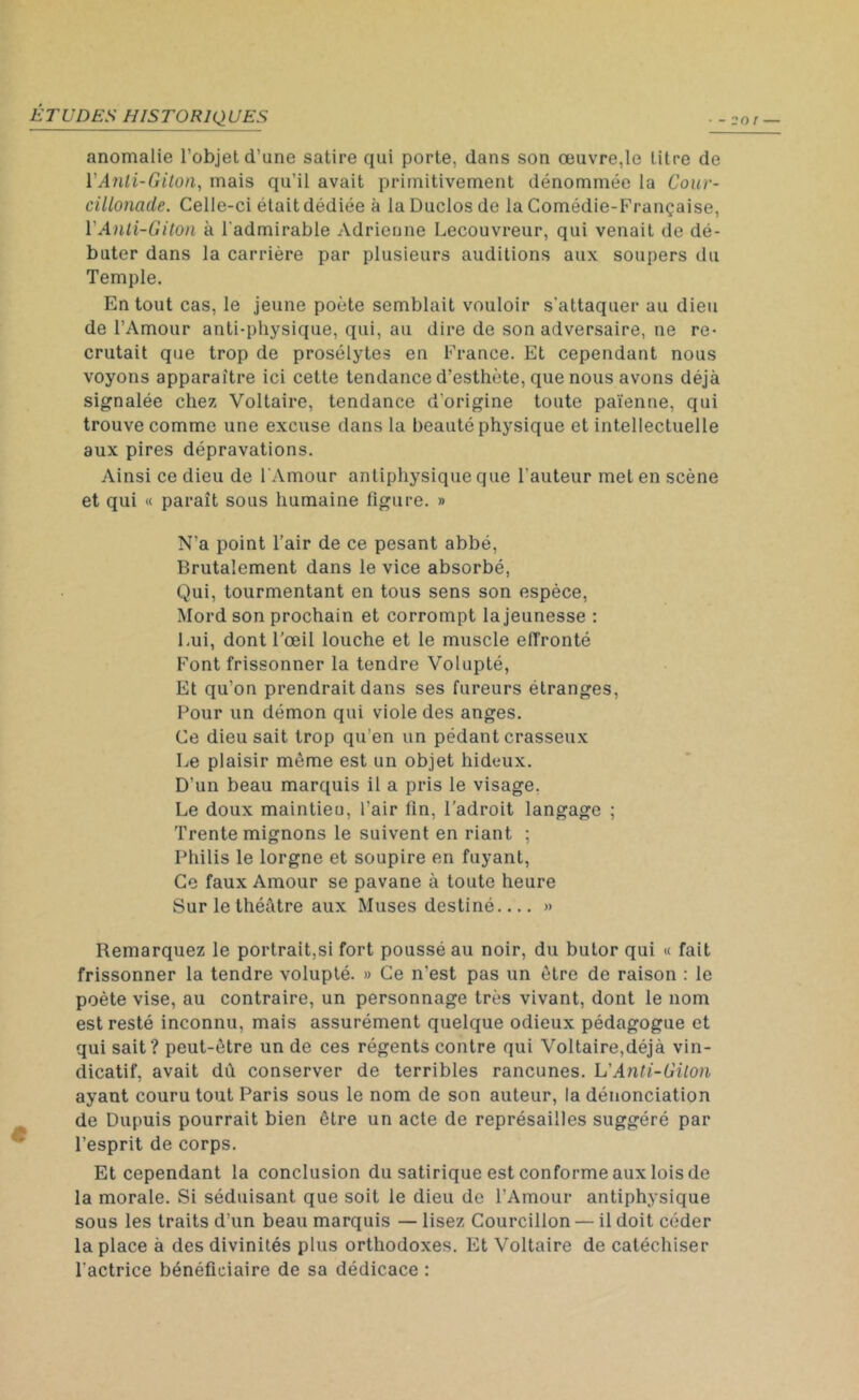 anomalie l’objet d’une satire qui porte, dans son œuvre,le titre de YAnli-Giton, mais qu’il avait primitivement dénommée la Cour- cillonade. Celle-ci était dédiée à la Duclos de la Comédie-Française, VAnli-Giton à l'admirable Adrienne Lecouvreur, qui venait de dé- buter dans la carrière par plusieurs auditions aux soupers du Temple. En tout cas, le jeune poète semblait vouloir s'attaquer au dieu de l’Amour anti-physique, qui, au dire de son adversaire, ne re- crutait que trop de prosélytes en France. Et cependant nous voyons apparaître ici cette tendance d’esthète, que nous avons déjà signalée chez Voltaire, tendance d'origine toute païenne, qui trouve comme une excuse dans la beauté physique et intellectuelle aux pires dépravations. Ainsi ce dieu de l'Amour antiphysique que l'auteur met en scène et qui « paraît sous humaine Figure. » N’a point l’air de ce pesant abbé, Brutalement dans le vice absorbé, Qui, tourmentant en tous sens son espèce, Mord son prochain et corrompt la jeunesse : Lui, dont l’œil louche et le muscle effronté Font frissonner la tendre Volupté, Et qu’on prendrait dans ses fureurs étranges, Pour un démon qui viole des anges. Ce dieu sait trop qu’en un pédant crasseux Le plaisir même est un objet hideux. D’un beau marquis il a pris le visage. Le doux maintieu, l’air lin, l’adroit langage ; Trente mignons le suivent en riant ; Philis le lorgne et soupire en fuyant, Ce faux Amour se pavane à toute heure Sur le théâtre aux Muses destiné » Remarquez le portrait,si fort poussé au noir, du butor qui « fait frissonner la tendre volupté. » Ce n'est pas un être de raison : le poète vise, au contraire, un personnage très vivant, dont le nom est resté inconnu, mais assurément quelque odieux pédagogue et qui sait? peut-être un de ces régents contre qui Voltaire,déjà vin- dicatif, avait dû conserver de terribles rancunes. L’Anti-Giton ayant couru tout Paris sous le nom de son auteur, la dénonciation de Dupuis pourrait bien être un acte de représailles suggéré par l’esprit de corps. Et cependant la conclusion du satirique est conforme aux lois de la morale. Si séduisant que soit le dieu de l’Amour antiphysique sous les traits d’un beau marquis — lisez Courcillon — il doit céder la place à des divinités plus orthodoxes. Et Voltaire de catéchiser l'actrice bénéficiaire de sa dédicace :