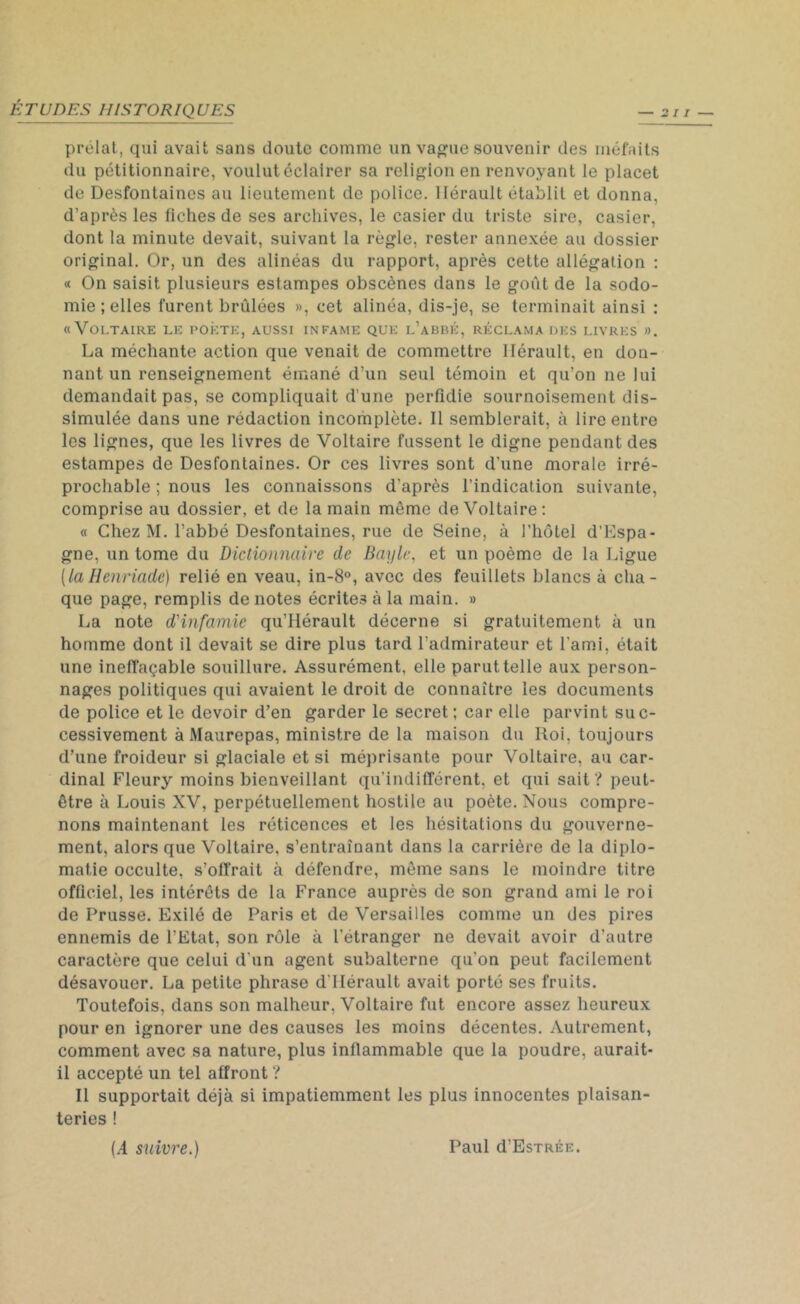 prélat, qui avait sans doute comme un vague souvenir des méfaits du pétitionnaire, voulut éclairer sa religion en renvoyant le placet de Desfontaines au lieutement de police. Hérault établit et donna, d’après les fiches de ses archives, le casier du triste sire, casier, dont la minute devait, suivant la règle, rester annexée au dossier original. Or, un des alinéas du rapport, après cette allégation : « On saisit plusieurs estampes obscènes dans le goût de la sodo- mie ; elles furent brûlées », cet alinéa, dis-je, se terminait ainsi : «Voltaire le poète, aussi infâme que l’abbé, réclama des livres ». La méchante action que venait de commettre Hérault, en don- nant un renseignement émané d’un seul témoin et qu’on ne lui demandait pas, se compliquait d’une perfidie sournoisement dis- simulée dans une rédaction incomplète. Il semblerait, à lire entre les lignes, que les livres de Voltaire fussent le digne pendant des estampes de Desfontaines. Or ces livres sont d'une morale irré- prochable ; nous les connaissons d'après l’indication suivante, comprise au dossier, et de la main même de Voltaire: « Chez M. l’abbé Desfontaines, rue de Seine, à l'hôtel d’Espa- gne, un tome du Dictionnaire de Bayle. et un poème de la Ligue (laHenriade) relié en veau, in-8°, avec des feuillets blancs à cha- que page, remplis de notes écrites à la main. » La note d'infamie qu’Hérault décerne si gratuitement à un homme dont il devait se dire plus tard l’admirateur et l’ami, était une ineffaçable souillure. Assurément, elle parut telle aux person- nages politiques qui avaient le droit de connaître les documents de police et le devoir d’en garder le secret; car elle parvint suc- cessivement àMaurepas, ministre de la maison du Roi, toujours d’une froideur si glaciale et si méprisante pour Voltaire, au car- dinal Fleury moins bienveillant qu’indifférent, et qui sait? peut- être à Louis XV, perpétuellement hostile au poète. Nous compre- nons maintenant les réticences et les hésitations du gouverne- ment, alors que Voltaire, s’entraînant dans la carrière de la diplo- matie occulte, s’offrait à défendre, même sans le moindre titre officiel, les intérêts de la France auprès de son grand ami le roi de Prusse. Exilé de Paris et de Versailles comme un des pires ennemis de l’Etat, son rôle à l’étranger ne devait avoir d’autre caractère que celui d'un agent subalterne qu'on peut facilement désavouer. La petite phrase d'Hérault avait porté ses fruits. Toutefois, dans son malheur, Voltaire fut encore assez heureux pour en ignorer une des causes les moins décentes. Autrement, comment avec sa nature, plus inflammable que la poudre, aurait- il accepté un tel affront ? Il supportait déjà si impatiemment les plus innocentes plaisan- teries ! (A suivre.) Paul d’EsTRÉE.