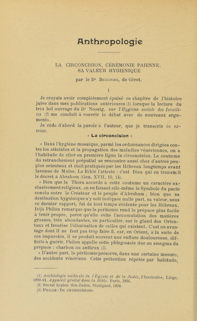 Anthropologie LA CIRCONCISION, CÉRÉMONIE PAÏENNE. SA VALEUR HYGIÉNIQUE par le D1 2 3' Beugnies, de Givet. I Je croyais avoir complètement épuisé ce chapitre de l'histoire juive dans mes publications antérieures (1) lorsque la lecture du très bel ouvrage du Dr Nossig, sur l'Hygiène sociale des Israéli- tes (2) me conduit à rouvrir le débat avec de nouveaux argu- ments. Je cède d'abord la parole à l’auteur, que je transcris in ex- tenso. « La circoncision » « Dans l’hygiène mosaïque, parmi les ordonnances dirigées con- tre les atteintes et la propagation des maladies vénériennes, on a l'habitude de citer en première ligne la circoncision. La coutume du retranchement préputial se rencontre aussi chez d'autres peu- ples orientaux et était pratiquée par les Hébreux longtemps avant lavenue de Moïse. La Bible l'atteste : c’est Dieu qui en transmit le décret à Abraham (Gen. XVII, 10, 14). « Bien que la Tliora accorde à cette coutume un caractère ex- clusivement religieux, en en faisant elle-même le Symbole du pacte conclu entre le Créateur et le peuple d’Abraham ; bien que sa destination hygiénique n'y soit indiquée nulle part, sa valeur, sous ce dernier rapport, fut de tout temps évidente pour les Hébreux. Déjà Philon remarque que la péritomie rend le prépuce plus facile à tenir propre, parce qu’elle évite l'accumulation des matières grasses, très abondantes, en particulier, sur le gland des Orien- taux et favorise l’élimination de celles qui existent. C’est un avan- tage dont il ne faut pas trop faire fl, car, en Orient, à la suite de ces impuretés, il se produit souvent une enflure douloureuse, dif- ficile à guérir. Philon appelle cette phlegmasie due au smegma du prépuce : charbon ou anthrax (3). « D’autre part, la péritomie préserve, dans une certaine mesure, des accidents vénériens. Cette prétention répétée par habitude,' (1) Archéologie médicale de l Egypte et de la Judée, 2 fascicules Liège 1890-91. Appareil génital dans la Bible. Paris, 1896. (2) Social liygien don Juden, Stultgard, 1894. (3) Philon : De circumcisionc.