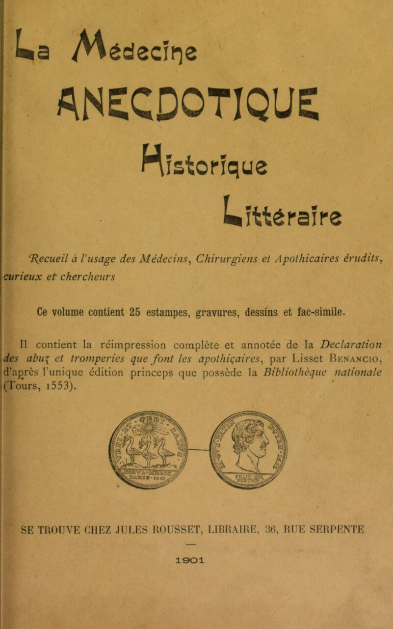 ANECDOTIQUE Historique Littéraire T{ecueil à Vusage des Médecins^ Chirurgiens et Apothicaires érudits^ curieux et chercheurs Ce volume contient 25 estampes, gravures, dessins et fac-similé. Il contient la réimpression complète et annotée de la Déclaration Âes abui et tromperies que font les apothiqaires^ par Lisset Renancio, d’après l’unique édition princeps que possède la Bibliothèque nationale [(Tours, i553). SE THOIIVE CHEZ JULES ROüSSET, LIBRAIRE, 36, RUE SERPENTE 1901