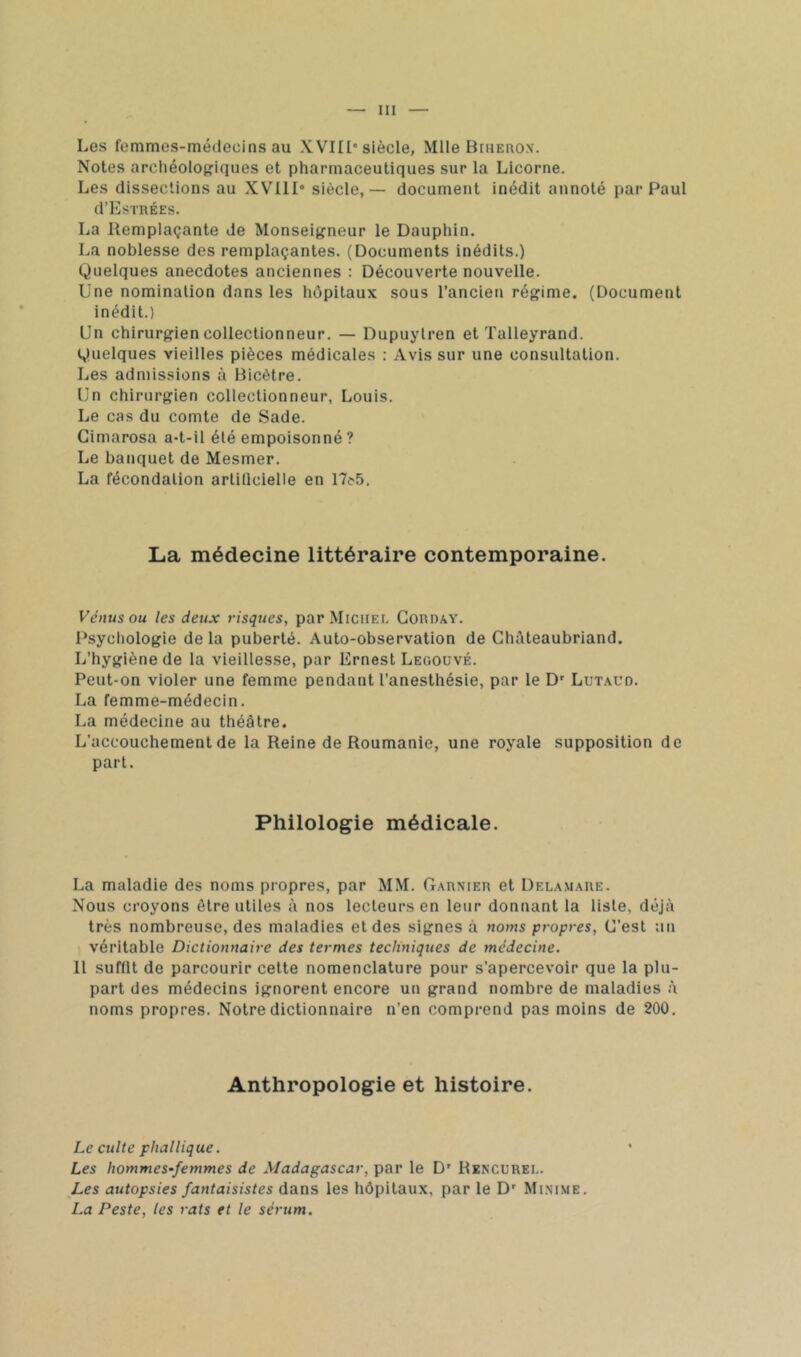 Les femmes-méilecins au XVIII* siècle, Mlle BniEnox. Notes archéologiques et pharmaceutiques sur la Licorne. Les dissections au XVIII* siècle,— document inédit annoté par Paul d’EsTRÉES. La Remplaçante de Monseigneur le Dauphin. La noblesse des remplaçantes. (Documents inédits.) Quelques anecdotes anciennes : Découverte nouvelle. Une nomination dans les hôpitaux sous l’ancien régime. (Document inédit.) Un chirurgien collectionneur. — Dupuylren et Talleyrand. Quelques vieilles pièces médicales : Avis sur une consultation. Les admissions à Bicètre. Un chirurgien collectionneur, Louis. Le cas du comte de Sade. Gimarosa a-t-il été empoisonné ? Le banquet de Mesmer. La fécondation artiücielle en 17c-5, La médecine littéraire contemporaine. Vénus ou les deux risques, par Michei. Gorday. Psycliologie de la puberté. Auto-observation de Ghôteaubriand. L’hygiène de la vieillesse, par Ernest Legouvé. Peut-on violer une femme pendant l’anesthésie, par le D* Lutaud. La femme-médecin. La médecine au théâtre. L’accouchement de la Reine de Roumanie, une royale supposition de part. Philologie médicale. La maladie des noms propres, par MM. Garnier et Dela.mare. Nous croyons être utiles à nos lecteurs en leur donnant la liste, déjà très nombreuse, des maladies et des signes à noms propres, G’est un véritable Dictionnaire des termes techniques de médecine. 11 suffit de parcourir cette nomenclature pour s’apercevoir que la plu- part des médecins ignorent encore un grand nombre de maladies à noms propres. Notre dictionnaire n’en comprend pas moins de 200, Anthropologie et histoire. Le culte phallique. Les hommes-femmes de Madagascar, par le D' Rencurei.. Les autopsies fantaisistes dans les hôpitaux, par le D' Minime. La Peste, les rats et le sérum.