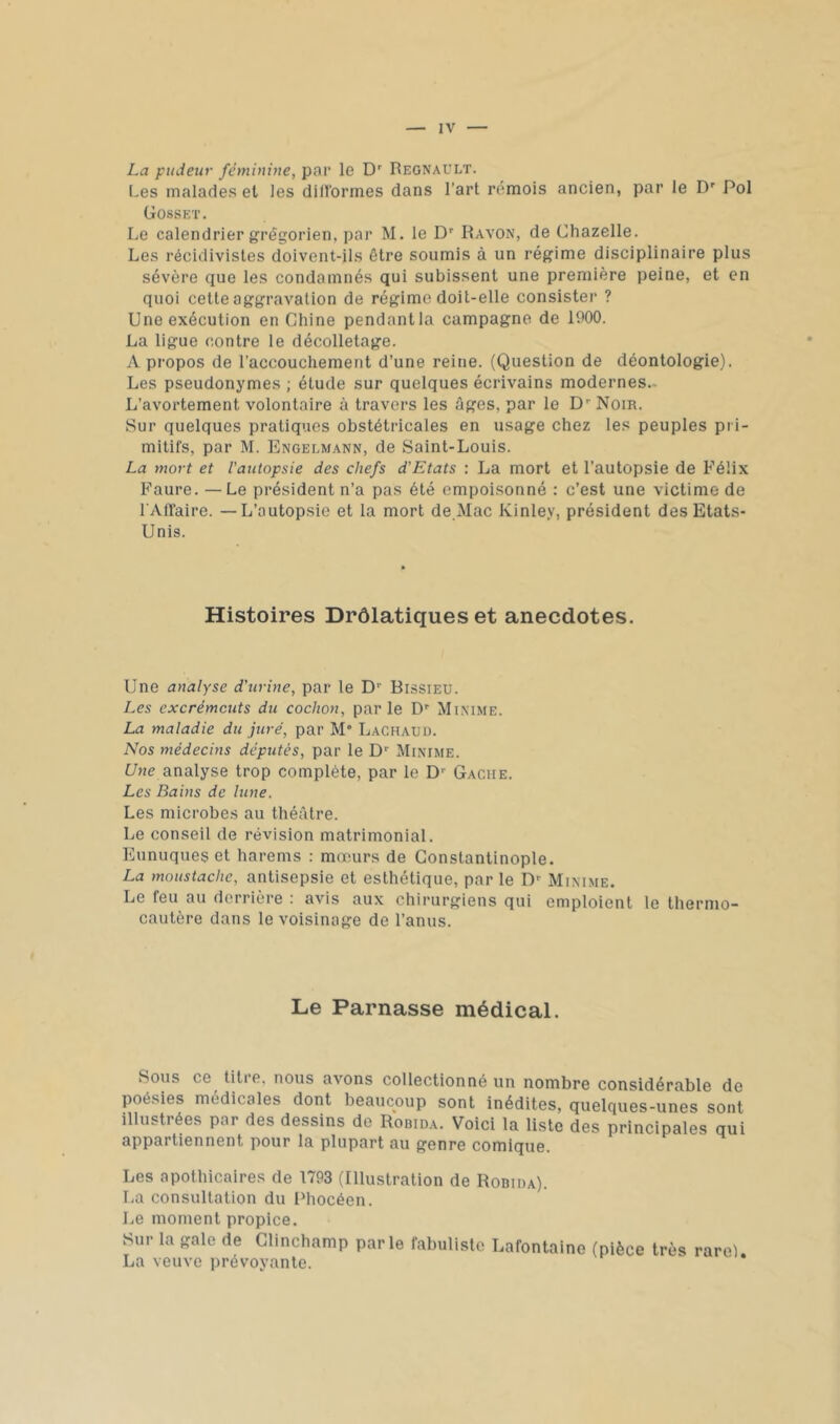 La pudeur féminine, pai’ le D' Régnault. Les malade.s et les diirormes dans l’art rémois ancien, par le D' Pol Gosset. Le calendrier grégorien, par M. le D'' Rayon, de Chazelle. Les récidivistes doivent-ils être soumis à un régime disciplinaire plus sévère que les condamnés qui subissent une première peine, et en quoi cette aggravation de régime doit-elle consister ? Une exécution en Chine pendant la campagne de 1900. La ligue contre le décolletage. A propos de l’accouchement d’une reine. (Question de déontologie). Les pseudonymes ; étude sur quelques écrivains modernes.. L’avortement volontaire à travers les âges, par le D’’ Noir. Sur quelques pratiques obstétricales en usage chez les peuples pri- mitifs, par M. Engelmann, de Saint-Louis. La mort et l'autopsie des chefs d'Etats : La mort et l’autopsie de Félix Faure. —Le président n’a pas été empoisonné ; c’est une victime de l’Affaire. — L’autopsie et la mort de.Mac Kinley, président des Etats- Unis. Histoires Drôlatiques et anecdotes. Une analyse d’urine, par le D' Bissieu. Les excréments du cochon, parle D' Minime. La maladie du juré, par M' Lachaud. Nos médecins députés, par le D'' Minime. Une analyse trop complète, par le D'' Gaciie. Les Bains de lune. Les microbe.s au théâtre. Le conseil de révision matrimonial. Eunuques et harems ; mœurs de Constantinople. La moustache, antisepsie et esthétique, par le D-- Minime. Le feu au derrière ; avis aux chirurgiens qui emploient le thermo- cautère dans le voisinage de l’anus. Le Parnasse médical. Sous ce titre, nous avons collectionné un nombre considérable de poésies médicales dont beaucoup sont inédites, quelques-unes sont illustrées par des dessins de Robida. Voici la liste des principales qui appartiennent pour la plupart au genre comique. Les apothicaires de 1793 (Illustration de Robida). La consultation du Phocéen. Le moment propice. Sur la gale de Clinchamp parle fabuliste Lafontaine (pièce très rarel. La veuve prévoyante.